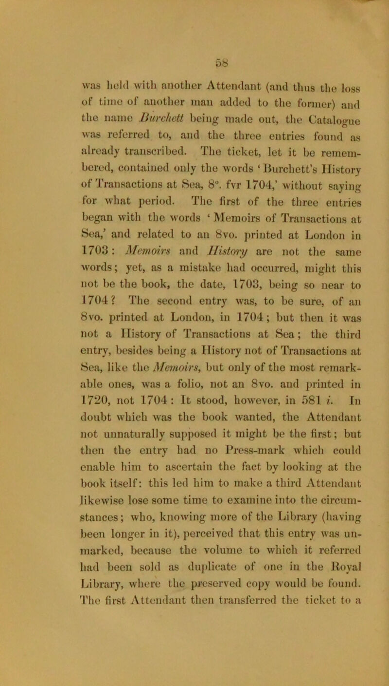 was liold witli another Attendant (and thus the loss of time of another man added to the former) and the name Burchett being made out, the Catalogue was referred to, and the throe entries found as already transcribed. The ticket, let it be remem- bered, contained only the words ‘Burchett’s History of Transactions at 8ea, 8. fvr 1704,’ without saying for what period. The first of the three entries began with the words ‘ Memoirs of Transactions at Sea,’ and related to an 8vo. printed at London in 1703: Memoirs and History are not the same words; yet, as a mistake had occurred, might this not be the book, the date, 1703, being so near to 1704? The second entry was, to be sure, of an 8vo. printed at London, in 1704; but then it was not a History of Transactions at Sea; the third entry, besides being a History not of Transactions at Sea, like the Memoirs^ but only of the most remark- able ones, was a folio, not an 8vo. and })rinted in 1720, not 1704 : It stood, however, in 581 i. In doubt which was the book wanted, the Attendant not unnaturally supposed it might be the first; but then the entry had no Press-mark which could enable him to ascertain the fact by looking at the book itself: this led him to make a third Attendant likewise lose some time to examine into the circum- stances ; who, knowing more of the Library (having been longer in it), perceived that this entry was un- marked, because the volume to which it referred had been sold as du})licatc of one in the Royal Ijibrary, where the preserved copy would be found. The first Attendant then transferred the ticket to a