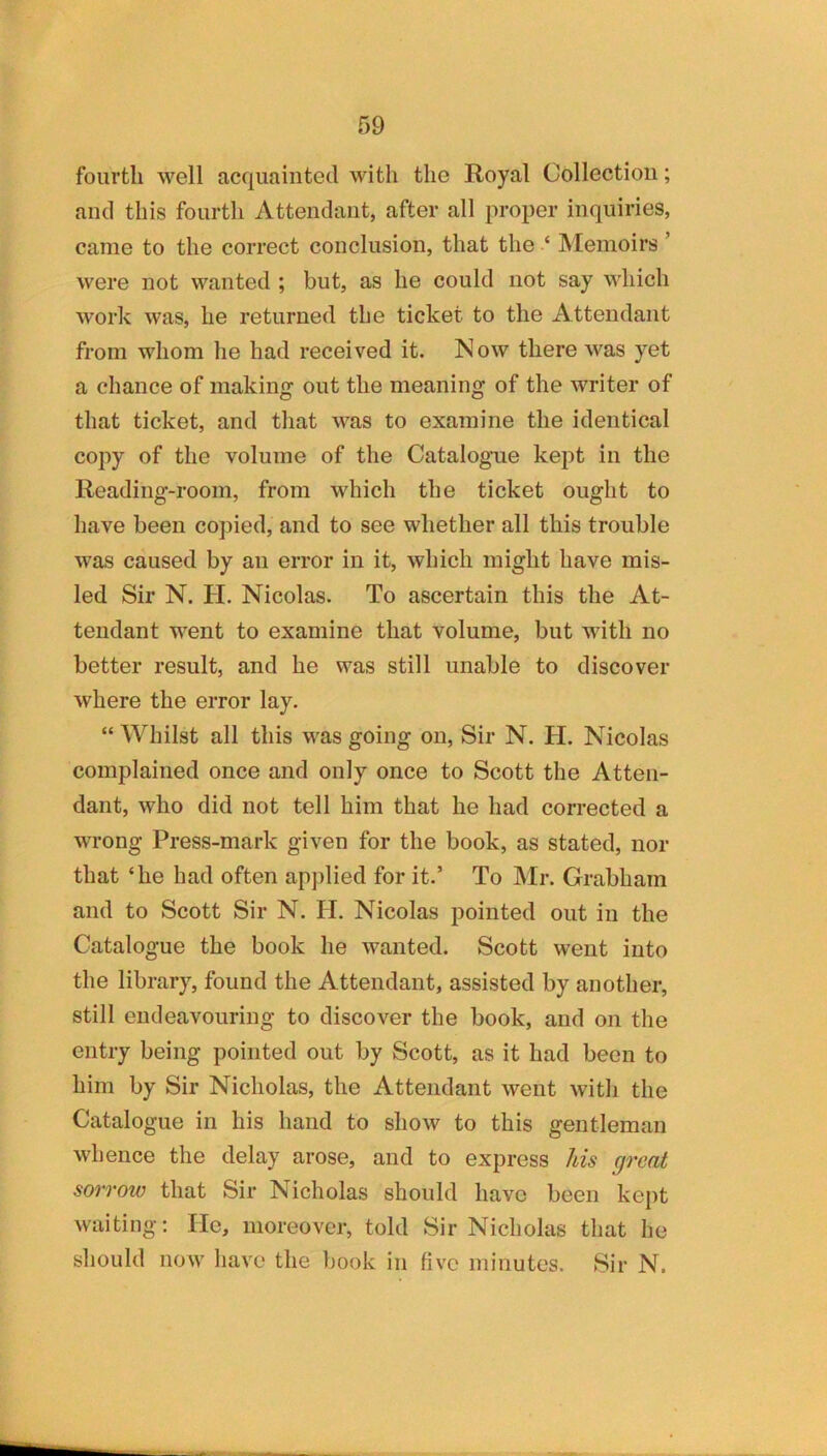 fourth well acquainted with the Royal Collection; and this fourth Attendant, after all proper inquiries, came to the correct conclusion, that the ‘ Memoirs ’ were not wanted ; but, as he could not say which work was, he returned the ticket to the A ttendant from whom he had received it. Now there was yet a chance of making out the meaning of the writer of that ticket, and that was to examine the identical copy of the volume of the Catalogaie kept in the Reading-room, from which the ticket ought to have been copied, and to see whether all this trouble was caused by an error in it, which might have mis- led Sir N. H. Nicolas. To ascertain this the At- tendant went to examine that volume, but with no better result, and he was still unable to discover where the error lay. “ Whilst all this was going on, Sir N. H. Nicolas complained once and only once to Scott the Atten- dant, who did not tell him that he had corrected a wrong Press-mark given for the book, as stated, nor that ‘he had often applied for it.’ To JMr. Grabham and to Scott Sir N. IT. Nicolas pointed out in the Catalogue the book he wanted. Scott went into the library, found the Attendant, assisted by another, still endeavouring to discover the book, and on the entry being pointed out by Scott, as it had been to him by Sir Nicholas, the Attendant went with the Catalogue in his hand to show to this gentleman whence the delay arose, and to express his great sorrow that Sir Nicholas should have been kept waiting; He, moreover, told Sir Nicholas that he should now have the book in five minutes. Sir N.