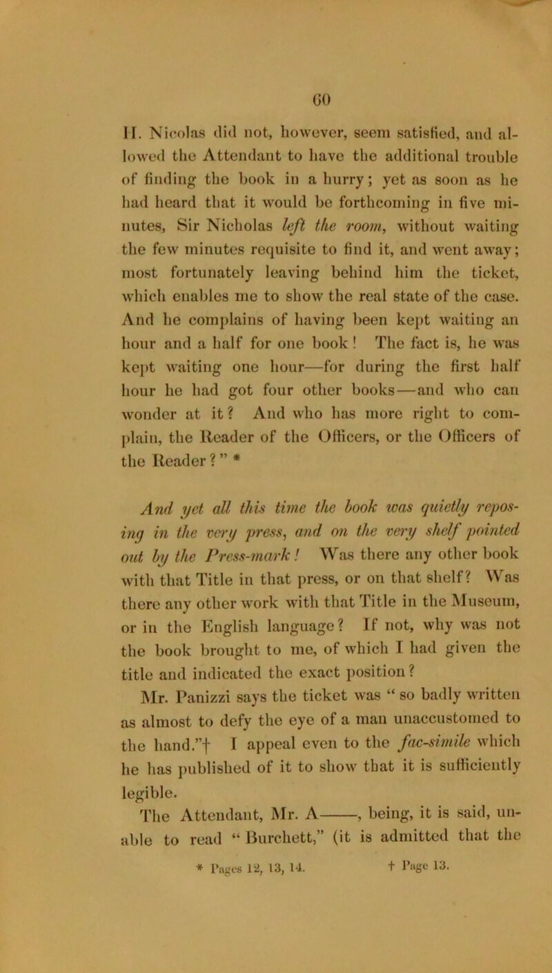 GO IF. Nicolas did not, however, seem satisfied, and al- lowed the Attendant to have the additional trouble of finding the book in a hurry; yet as soon as he had heard that it would bo forthcoming in five mi- nutes, Sir Nicholas left the roorn^ without waiting the few minutes requisite to find it, and went away; most fortunately leaving behind him the ticket, which enables me to show the real state of the case. And he complains of having been kept waiting an hour and a half for one book! The fact is, he was kej)t waiting one hour—for during the first half hour he had got four other books—and who can wonder at it ? And who has more right to com- plain, the Reader of the Officers, or the Officers of the Reader ? ” * And yet all this time the book was quietly repos- ing in the very press, and on the veiy shelf pomted out by the Press-mark! Was there any other book with that Title in that press, or on that shelf? Was there any other w'ork with that Title in the Museum, or in the English language ? If not, why was not the book brought to me, of which I had given the title and indicated the exact position ? Mr. Panizzi says the ticket was “ so badly written as almost to defy the eye of a man unaccustomed to the hand.”! 1 appeal even to the facsimile which he has j)ublished of it to show that it is sutticiently legible. The Attendant, Mr. A , being, it is said, un- able to read “ Burchett,” (it is admitted that the