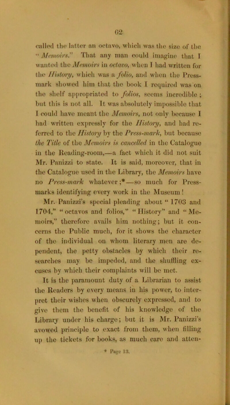 cnllo<l tlie latter an octavo, wliicli was tho size of tlie “ iMnnoirs'' Tliat any man could imagine that \ wanted the Memoirs in octavo, when 1 had written for the History, which was a folio, and when the Press- mark showed him that the book I required was on the shelf aj^propriated to folios, seems incredible ; but this is not all. It was absolutely impossible that I could have meant the J\femoirs, not only because I had written expressly for the History, and had re- ferred to tho History by the Press-mark, but because the Title of the Memoirs is caneelled in the Catalogue in the Reading-room,—a fact which it did not suit Mr. Panizzi to state. It is said, moreover, that in the Catalogue used in the Library, tho Memoirs have no Press-mai'k wliatever ;*—so much for Press- marks identifying every work in the Museum! Mr. Panizzi’s special pleading about “ 1703 and 1704,” “octavos and folios,” “History” and “Me- moirs,” therefore avails him nothing; but it con- cerns tho Public much, for it shows the character of tho individual on whom literary men are de- pendent, the petty obstacles by which their re- searches may be impeded, and the shutlling ex- cuses by which their complaints will be met. It is the paramount duty of a Librarian to assist the Readers by every means in his j)ower, to inter- pret their wishes when obscurely expressed, and to give them the benefit of his knowledge of the Librarj under his charge; but it is Mr. Panizzi’s avowed principle to exact from them, when filling u]) the tickets for books, as much care and atteii-