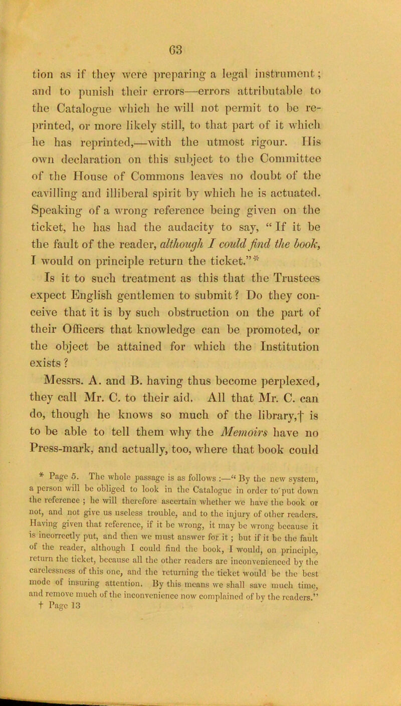 G3 tion as if they wore preparing a legal instrument; ami to pimisli their errors—errors attributable to the Catalogue which he will not permit to be re- printed, or more likely still, to that part of it Avhich he has reprinted,—with the utmost rigour. His own declaration on this subject to the Committee of the House of Commons leaves no doubt of the cavilling and illiberal spirit by which he is actuated. Speaking of a wrong reference being given on the ticket, he has had the audacity to say, “ If it be the fault of the reader, although I could find the book, I would on principle return the ticket.” Is it to such treatment as this that the Trustees expect English gentlemen to submit? Do they con- ceive that it is by such obstruction on the part of their Officers that knowledge can be promoted, or the object be attained for which the Institution exists ? Messrs. A. and B. having thus become perplexed, they call Mr. C. to their aid. All that Mr. C. can do, though he knows so much of the library,j' is to be able to tell them why the Memoirs have no Press-mark, and actually, too, where that book could * Page 5. The whole passage is as follows :—“ By the new system, a person will be obliged to look in the Catalogue in order to'put down the reference ; he will therefore ascertain whether we have the book or not, and not give us useless trouble, and to the injury of other readers. Having given that reference, if it be wrong, it may be wrong because it is incorrectly put, and then we must answer for it; but if it be the fault of the reader, although I could find the book, I would, on principle, return the ticket, because all the other readers are inconvenienced by the carelessness of this one, and the returning the ticket would be the best mode of insuring attention. By this means we shall save much time, and rcmo\e much of the inconvenience now complained of by the readers.”