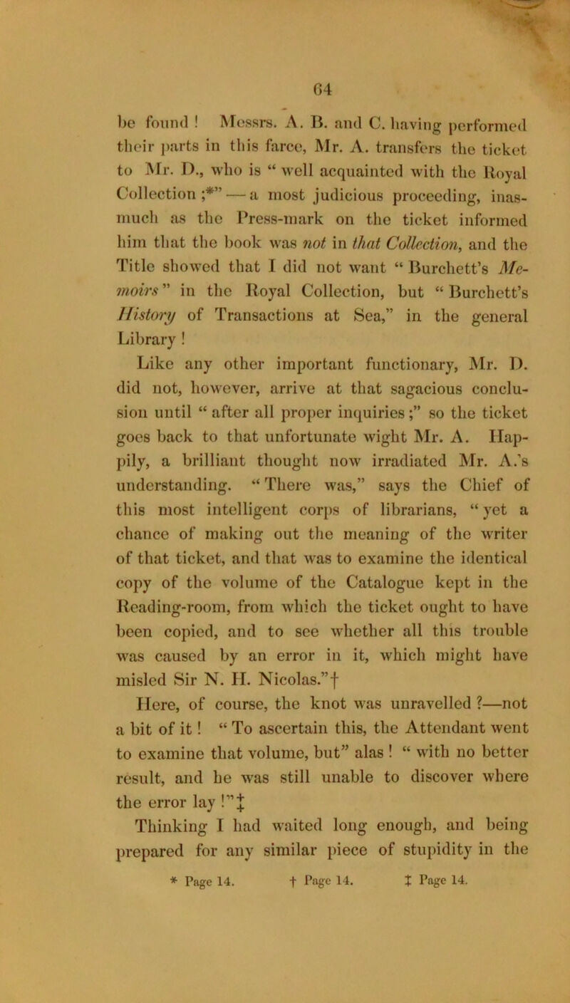 G4 %7 1)0 found ! Messrs. A. B. and C. having performed tlieir parts in this farce, Mr. A. transfers the ticket to IVFr. D., who is “ well acquainted with the Royal Collection;*” — a most judicious proceeding, inas- much as the Press-mark on the ticket informed him that the book was not in that Collection, and the Title showed that 1 did not want “ Burchett’s Me- moirs ” in the Royal Collection, but “ Burchett’s History of Transactions at Sea,” in the general Library ! Like any other important functionary, Mr. I), did not, however, arrive at that sagacious conclu- sion until “ after all proper inquiriesso the ticket goes back to that unfortunate wight Mr. A. Hap- pily, a brilliant thought now irradiated IVIr. A.’s understanding. “ There was,” says the Chief of this most intelligent corps of librarians, “ yet a chance of making out the meaning of the writer of that ticket, and that w^as to examine the identical copy of the volume of the Catalogue kept in the Reading-room, from which the ticket ought to have been copied, and to see whether all this trouble was caused by an error in it, which might have misled Sir N. II. Nicolas.”f Here, of course, the knot was unravelled ?—not a bit of it! “ To ascertain this, the Attendant went to examine that volume, but” alas ! “ with no better result, and be was still unable to discover where the error lay !”J Thinking I had waited long enough, and being prepared for any similar piece of stupidity in the