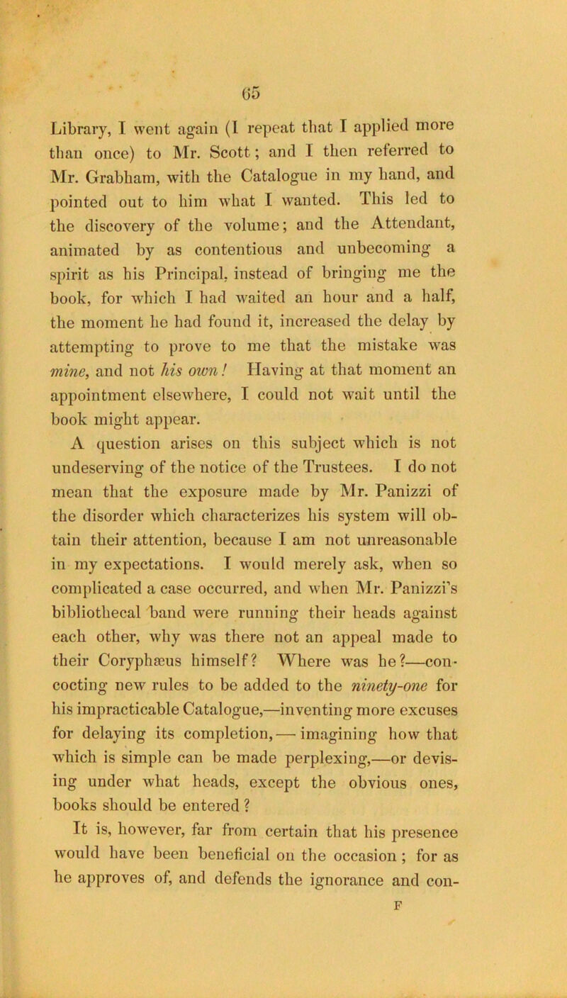 Library, I went again (I repeat that I applied more til an once) to Mr. Scott; and I then referred to Mr. Grabham, with the Catalogue in my hand, and pointed out to him what I wanted. This led to the discovery of the volume; and the Attendant, animated by as contentious and unbecoming a spirit as his Principal, instead of bringing me the book, for which I had waited an hour and a half, the moment he had found it, increased the delay by attempting to prove to me that the mistake was mine, and not his own! Having at that moment an appointment elsewhere, I could not wait until the book might appear. A question arises on this subject which is not undeserving of the notice of the Trustees. I do not mean that the exposure made by Mr. Panizzi of the disorder which characterizes his system will ob- tain their attention, because I am not unreasonable in my expectations. I would merely ask, when so coinjdicated a case occurred, and when Mr. Panizzi’s bibliothecal baud were running their heads against each other, why was there not an appeal made to their Coryphaeus himself? Where was he?—con- cocting new rules to be added to the ninety-one for his impracticable Catalogue,—inventing more excuses for delaying its completion, — imagining how that which is simple can be made perplexing,—or devis- ing under what heads, except the obvious ones, books should be entered ? It is, however, far from certain that his presence would have been beneficial on the occasion ; for as he approves of, and defends the ignorance and con- F