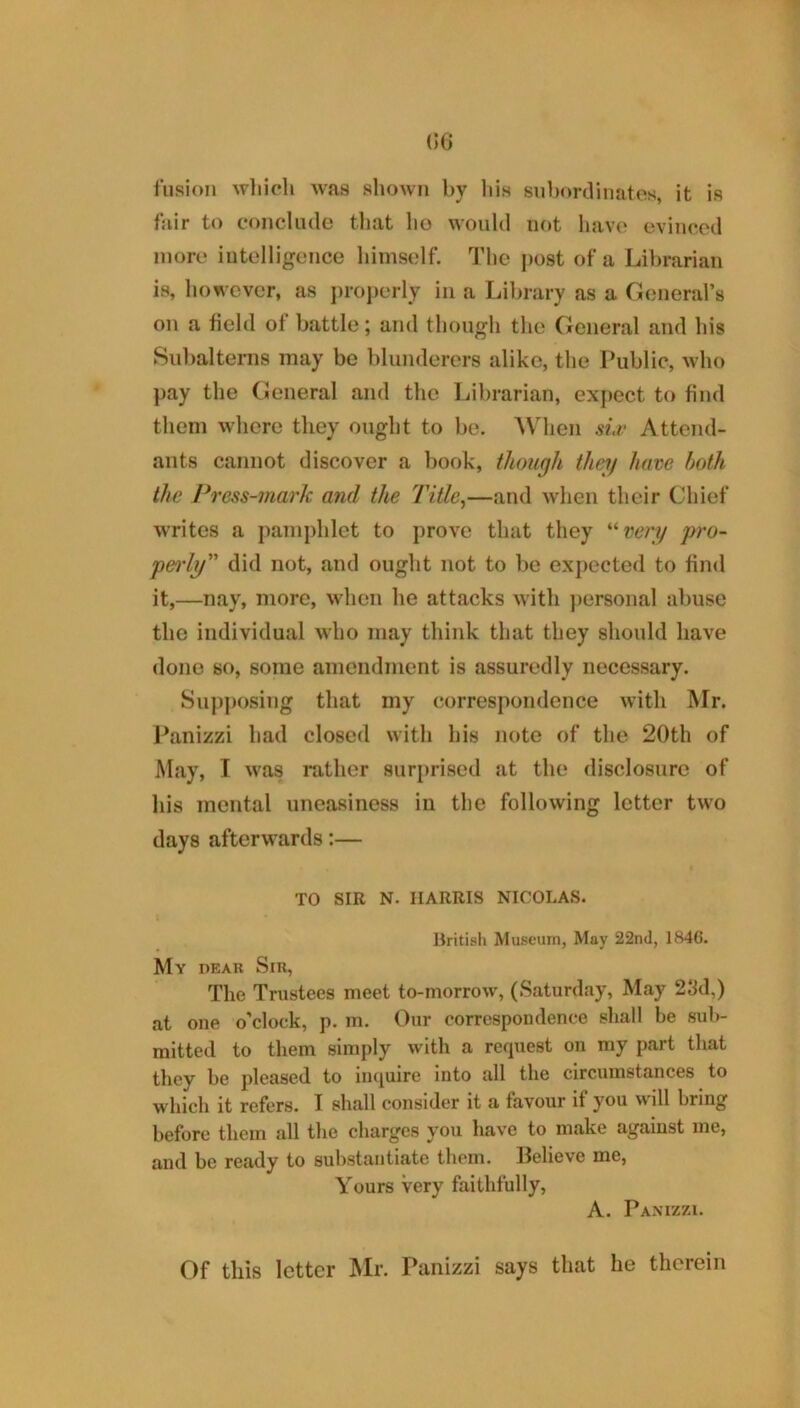 (IG fusion wliich was shown by liis subordinates, it is fair to conclude tliat ho would not have evinced more intelligence himself. The j)ost of a Librarian is, however, as ])roj)orly in a Library as a General’s on a field of battle; and though the General and his Siibaltenis may be blunderers alike, the Public, who pay the General and the Librarian, expect to find them where they ought to be. AVhen si.t' Attend- ants cannot discover a book, though they hove both the J*ress-mark and the Title^—and when their Chief writes a pamphlet to prove that they '‘‘■vtery pro- pei'ly” did not, and ought not to be expected to find it, —nay, more, when he attacks with ])ersonal abuse the individual who may think that they should have done so, some amendment is assuredly necessary. Sup])osing that my correspondence with Mr. J^anizzi had closed with his note of the 20th of May, I was rather surprised at the disclosure of his mental uneasiness in the following letter two days afterwards;— TO SIR N. HARRIS NICOLAS. llritish Museum, May 22nd, 1846. My peak Sir, The Trustees meet to-morrow, (Saturday, May 23d,) at one o’clock, p. m. Our correspondence shall be sub- mitted to them simply with a request on my part that they be pleased to inquire into all the circumstances to which it refers. I shall consider it a favour if you will bring before them all the charges you have to make against me, and be ready to substantiate them. Believe me, Yours Very faithfully, A. Pamzzi. Of this letter Mr. Panizzi says that he therein