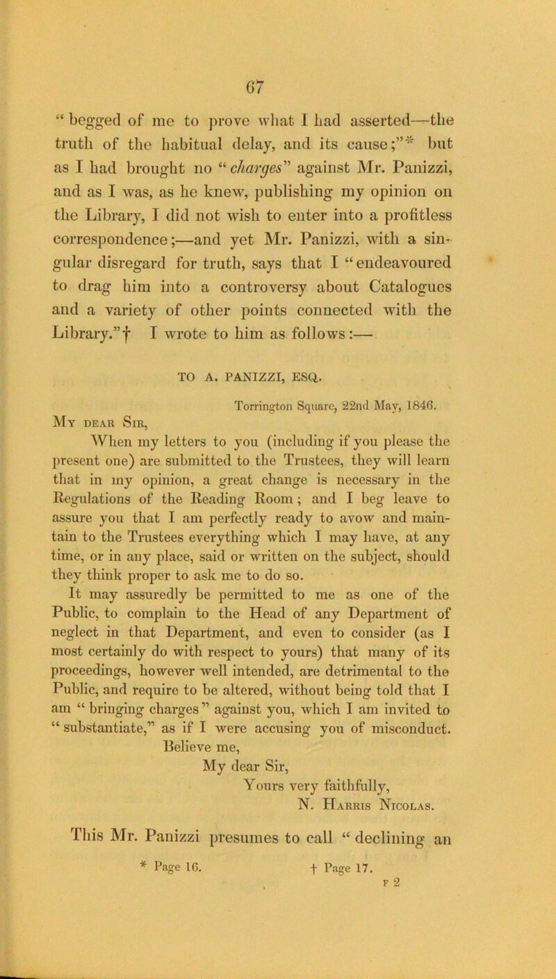 G7 “ begged of me to prove what I bad asserted—the truth of the habitual delay, and its cause but as I bad brought no “ charges against Mr. Panizzi, and as I was, as he knew, publishing my opinion on the Library, I did not wish to enter into a profitless correspondence;—and yet Mr. Panizzi, with a sin- gular disregard for truth, says that I “ endeavoured to drag him into a controversy about Catalogues and a variety of other points connected with the Library.”f I wrote to him as follows:— TO A. PANIZZI, ESCl. Torrington Square, 22nd May, 1846. My dear Sir, When my letters to you (including if you please the present one) are submitted to the Trustees, they will learn that in my opinion, a great change is necessary in the liegulations of the Reading Room; and I beg leave to assure you that I am perfectly ready to avow and main- tain to the Trustees everything which I may have, at any time, or in any place, said or written on the subject, should they think proper to ask me to do so. It may assuredly be permitted to me as one of the Public, to complain to the Head of any Department of neglect in that Department, and even to consider (as I most certainly do with respect to yours) that many of its proceedings, however well intended, are detrimental to the Public, and require to be altered, without being told that I am “ bringing charges ” against you, which I am invited to “ substantiate,” as if I were accusing you of misconduct. Relieve me. My dear Sir, Yours very faithfully, N. Harris Nicolas, This Mr. Panizzi presumes to call “ declining an * Page 16. f Page 17. F 2