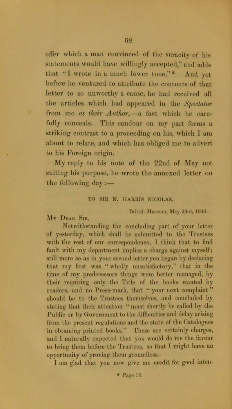 G8 oiler wliicl] a man convinced of the veracity of liis statements would have willingly accepted,” and adds that “J wrote in a much lower tone.”* And yet before he ventured to attribute the contents of that letter to so unworthy a cause, he had received all the articles which had ap])cared in the Spectator from me as their Auth(yi%—VL fact which he care- fully conceals. This candour on my part forms a striking contrast to a proceeding on his, which I am about to relate, and which has obliged me to advert to his Foreign origin. My reply to his note of the 22nd of May not suiting his purpose, he wrote the annexed letter on the following day :— TO SIR N. HARRIS NICOLAS. Hritifc’li Museum, Moy 2.3rd, 1846. My Dear Sir, Notwithstanding the, concluding part of your letter of yesterday, which shall be submitted to the Trustees witli the rest of our correspondence, I think that to find fault with ray department implies a cliarge against myself; still more so as in your second letter you began by declaring that my first was “ wholly unsatisfactory,” that in the time of my predecessors things were better managed, by their requiring only the Title of the books wanted by readers, and no Press-mark, that “ your next complaint ” should be to the Trustees themselves, and concluded by stating tliat their attention “ must shortly be called by the Public or by Government to the difficulties and delay arising from the present regulations and the state of the Catalogues in obtaining printed books.” These are certainly charges, and I naturally expected that you would do me the favour to bring them before the Trustees, so that I might have an opjiortunity of proving them groundless. I am glad that you now give me credit for good inten-