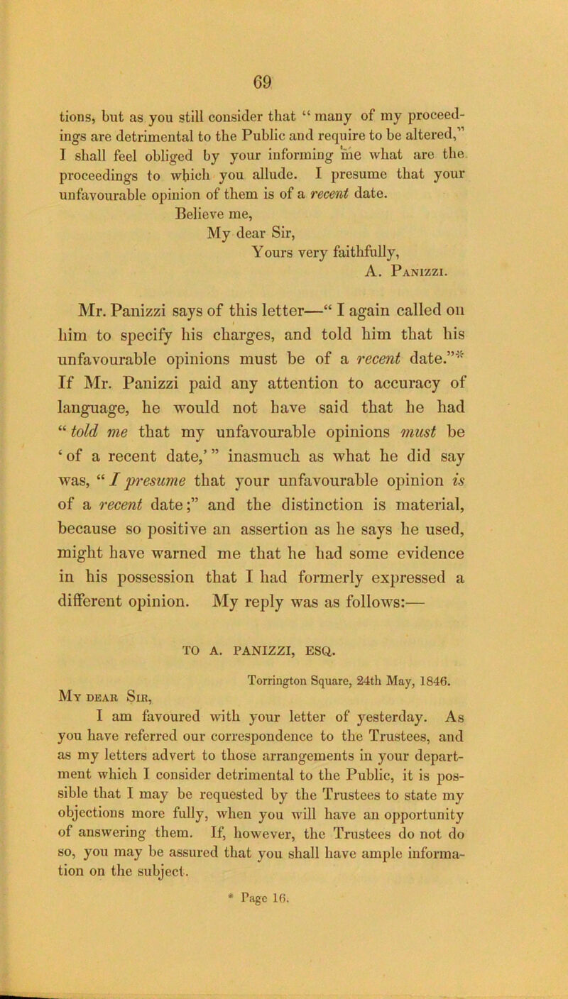 G9 tions, but as you still cousider that “ many of my proceed- ings are detrimental to the Public and require to be altered,” I shall feel obliged by your informing me what are the proceedings to which you allude. I presume that your unfavourable opinion of them is of a recent date. Believe me, My dear Sir, Y ours very faithfully, A. Panizzi. Mr. Panizzi says of this letter—“ I again called on him to specify his charges, and told him that his unfavourable opinions must be of a recent date.”^' If Mr. Panizzi paid any attention to accuracy of language, he would not have said that he had “ told me that my unfavourable opinions must be ‘ of a recent date,’ ” inasmuch as what he did say was, I p'esume that your unfavourable opinion is of a recent date;” and the distinction is material, because so positive an assertion as he says he used, might have warned me that he had some evidence in his possession that I had formerly expressed a different opinion. My reply was as follows:— TO A. PANIZZI, ESQ. Torrington Square, 24th May, 1846. My deak Sir, I am favoured with your letter of yesterday. As you have referred our correspondence to the Trustees, and as my letters advert to those arrangements in your depart- ment which I consider detrimental to the Public, it is pos- sible that I may be requested by the Trustees to state my objections more fully, when you will have an opportunity of answering them. If, however, the Trustees do not do so, you may be assured that you shall have ample informa- tion on the subject.