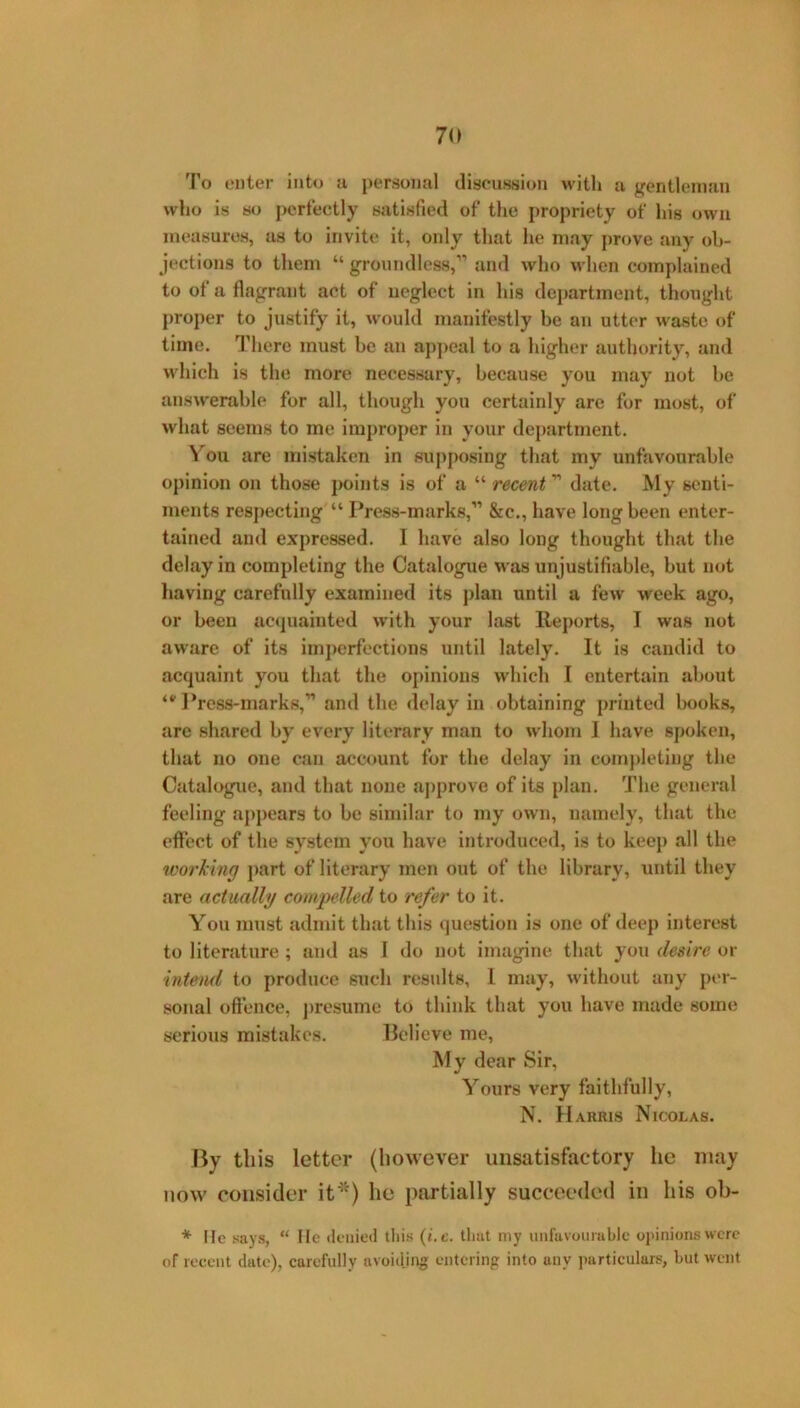 To enter into a personal discussion with a gentleman who is HO perfectly Hatisfied of the propriety of lug own measures, as to invite it, only that he may prove any ob- jections to them “ groundless,” and who when complained to of a flagrant act of neglect in his department, thought proper to justify it, would manifestly be an utter waste of time. There must he an appeal to a higher authority, and which is the more necessary, because you may not be answerable for all, though you certainly are for most, of what seems to me improper in your department. V^ou are mistaken in supposing that my unfavourable opinion on those points is of a “ recent ” date. My senti- ments respecting “ Press-marks,” &c., have long been enter- tained and expressed, I have also long thought that the delay in completing the Catalogue was unjustifiable, but not having carefully examined its plan until a few week ago, or been ac<piaiuted w’ith your last Reports, I was not aware of its imperfections until lately. It is candid to acquaint you that the opinions which I entertain about ]*res8-marks,” and the delay in obtaining printed l>ooks, arc shared by every literary man to whom J have spoken, that no one can account for the delay in completing the Catalogxic, and that none ajjprove of its plan. The general feeling appears to be similar to my own, namely, that the effect of the system you have introduced, is to keep all the tvorking j>art of literary men out of the library, until they are actually compelled to refer to it. You must admit that this »|uestion is one of deep interest to literature ; and as 1 do not imagine that you desire or 'intend to produce such results, 1 may, without any per- sonal offence, j)resume to think that you have made some serious mistakes. Believe me. My dear Sir, Yours very faithfully, N. Harris Nicolas. By this letter (however unsatisfactory he may now consider it*) he partially succeeded in his ob- * lie says, “ He deiiietl this {i.c. that my unfavoumblc opinions were of recent date), carefully avoidjng entcrinp into any particulars, but went