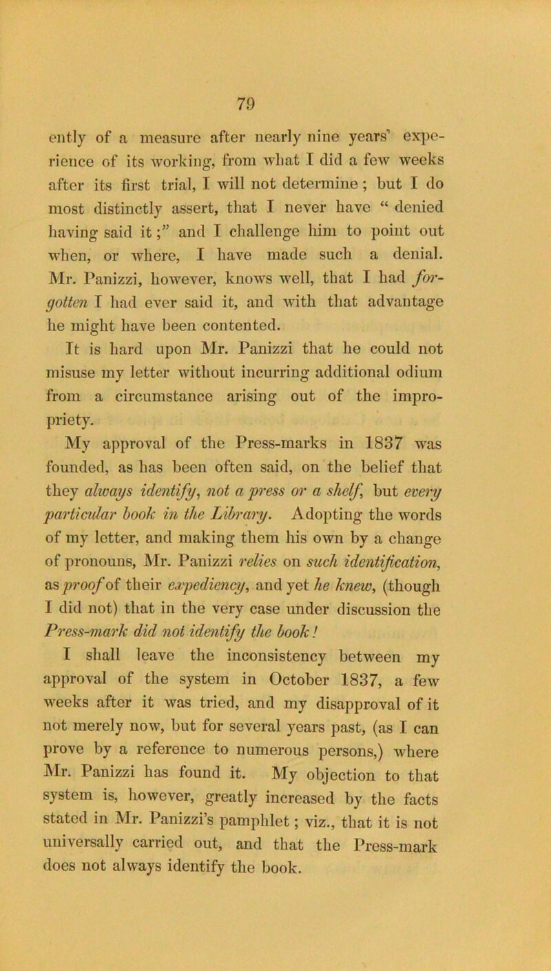 ently of a measure after nearly nine years’ expe- rience of its working, from wliat I did a few weeks after its first trial, I will not determine; but I do most distinctly assert, that I never have “ denied having said it f and I challenge him to point out when, or where, I have made such a denial. Mr. Panizzi, however, knows well, that I had foj'- gottm I had ever said it, and with that advantage he might have been contented. It is hard upon Mr. Panizzi that he could not misuse my letter without incurring additional odium from a circumstance arising out of the impro- priety. My approval of the Press-marks in 1837 was founded, as has been often said, on the belief that they always identify, not a press or a shelf, but eveoy particular book in the Library. Adopting the words of my letter, and making them his own by a change of pronouns, Mr. Panizzi relies on such identification, Si'Sproof oi their eapediency, and yet he knew, (though I did not) that in the very case under discussion the Press-mark did not identify the book I I shall leave the inconsistency between my approval of the system in October 1837, a few weeks after it was tried, and my disapproval of it not merely now, but for several years past, (as I can prove by a reference to numerous persons,) where IVlr. Panizzi has found it. My objection to that system is, however, greatly increased by the facts stated in Mr. Panizzi s pamphlet; viz., that it is not univei-sally carried out, and that the Press-mark does not always identify the book.
