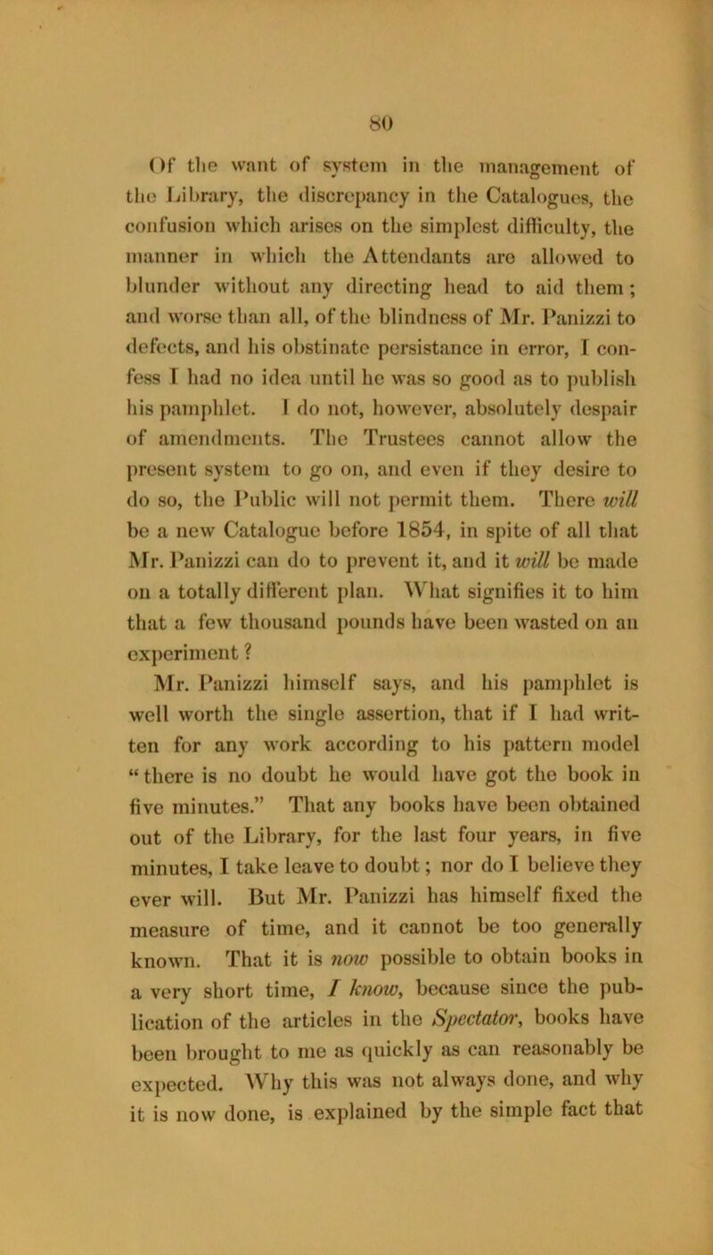 Of tl»e want of system in the management of the liihrary, tlie <liscrei)ancy in tlie Catalogue's, the confusion which arises on the simplest difiiculty, the manner in which the Attendants are allowed to blunder without any directing head to aid them; and worse than all, of the blindness of Mr. l\anizzi to defects, and his obstinate persistance in error, I con- fess 1 had no idea until he was so good as to publish his pamj)hlet. 1 do not, however, absolutely despair of amendments. The Trustees cannot allow the present system to go on, and even if they desire to do so, the Public wull not permit them. There will be a new Catalogue before 1854, in spite of all that Mr. l^anizzi can do to prevent it, and it will be made on a totally diti'erent plan. What signifies it to him that a few thousand })ounds have been Avasted on an experiment ? Mr. Panizzi himself says, and his pamj)hlet is well worth the single assertion, that if I had writ- ten for any work according to his pattern model “ there is no doubt he would have got the book in five minutes.” That any books have been obtained out of the Library, for the last four years, in five minutes, I take leave to doubt; nor do I believe they ever will. But Mr. Panizzi has himself fixed the measure of time, and it cannot be too generally known. That it is now possible to obtain books in a very short time, I know, because since the pub- lication of the articles in the Spectatoi', books have been brought to me as (juickly as can reasonably be expected. Why this was not always done, and why it is now done, is explained by the simple fact that