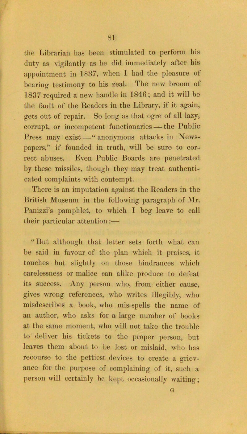 tlie Librarian has been stimulated to perform his duty as vigilantly as he did immediately after his appointment in 1837, when I had the pleasure of bearing testimony to his zeal. The new broom of 1837 required a new handle in 1846; and it will be the fault of the Readers in the Library, if it again, gets out of repair. So long as that ogre of all lazy, corrupt, or incompetent functionaries — the Public Press may exist—“anonymous attacks in News- papers,” if founded in truth, will be sure to cor- rect abuses. Even Public Boards are penetrated by these missiles, though they may treat authenti- cated complaints with contempt. There is an imputation against the Readers in the British Museum in the following paragraph of Mr. Panizzi’s pamphlet, to which I beg leave to call their particular attention :— “But although that letter sets forth what can be said in favour of the plan which it praises, it touches but slightly on those hindrances which carelessness or malice can alike produce to defeat its success. Any person who, from either cause, gives wrong references, who writes illegibly, who misdescribes a book, who mis-spells the name of an author, who asks for a lai’ge number of books at the same moment, who will not take the trouble to deliver his tickets to the proper person, but leaves them about to be lost or mislaid, who has recourse to the pettiest devices to create a griev- ance for the purpose of complaining of it, such a person will certainly be kept occasionally waiting; G