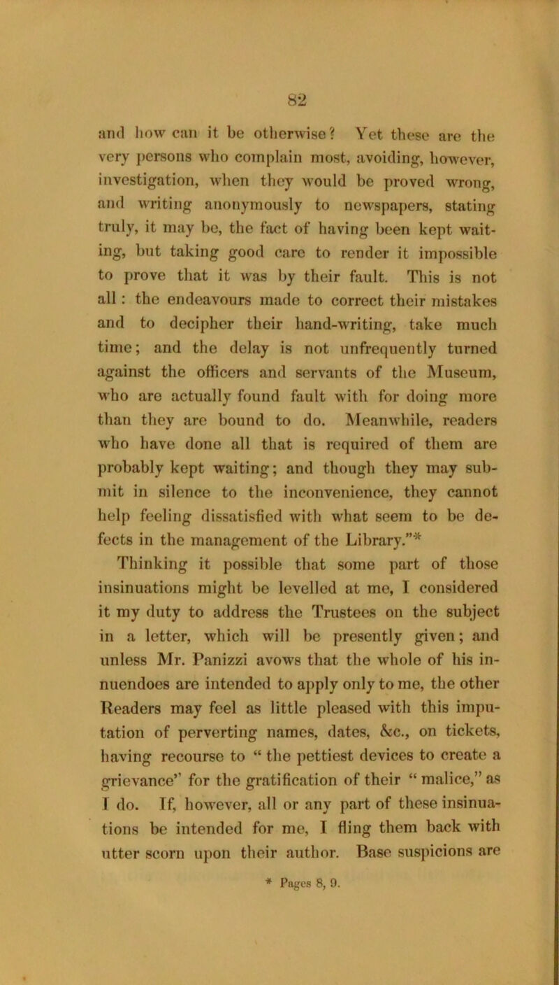 :iii<l how cun it be otlierwise? Yet these are tlie very ])erson8 who complain most, avoitling, however, investigation, when tliey would be proved wrong, and writing anonymously to newspapers, stating truly, it may be, the fact of having been kept wait- ing, but taking good care to render it impossible to prove that it was by their fault. This is not all: the endeavours made to correct their mistakes and to decipher their hand-writing, take much time; and the delay is not unfrequently turned against the officers and servants of the Museum, who are actually found fault with for doing more than they arc bound to do. Meanwhile, readers who have done all that is required of them are probably kept waiting; and though they may sub- mit in silence to the inconvenience, they cannot help feeling dissatisfied with what seem to be de- fects in the management of the Library.”* Thinking it possible that some part of those insinuations might be levelled at me, I considered it my duty to address the Trustees on the subject in a letter, which will be presently given; and unless Mr. Panizzi avows that the whole of his in- nuendoes are intended to apply only to me, the other Readers may feel as little pleased with this impu- tation of perverting names, dates, &c., on tickets, having recourse to “ the pettiest devices to create a grievance’’ for the gratification of their “ malice,” as I do. If, however, all or any part of these insinua- tions be intended for me, I fling them back with utter scorn upon their author. Base suspicions are * Pages 8, n.