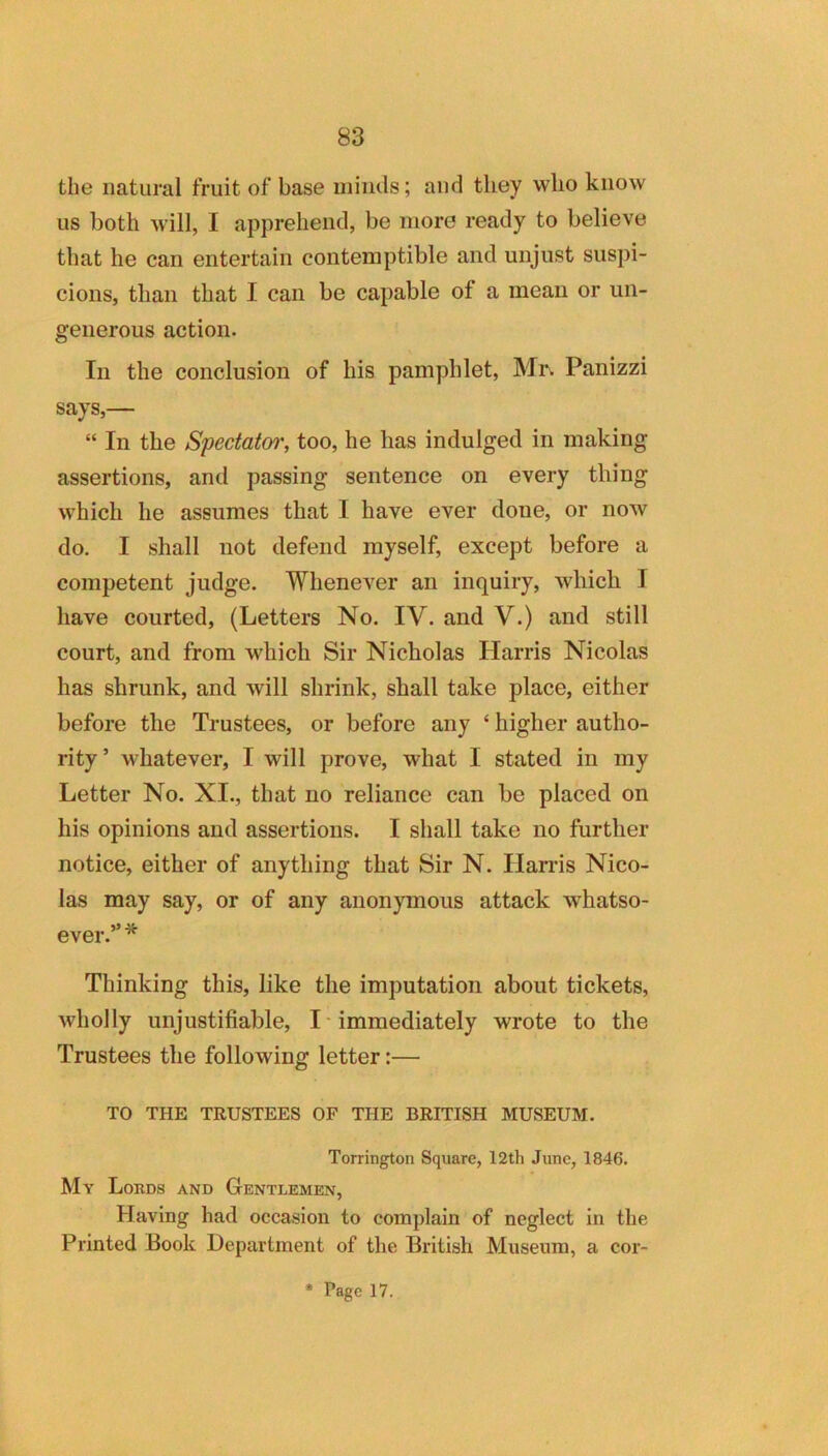 the natural fruit of base iniiuls; and they who know us both will, I apprehend, be more ready to believe that he can entertain contemptible and unjust suspi- cions, than that I can be capable of a mean or un- generous action. In the conclusion of his pamphlet, Mr. Panizzi says,— “ In the Spectator, too, he has indulged in making assertions, and passing sentence on every thing which he assumes that 1 have ever done, or now do. I shall not defend myself, except before a competent judge. Whenever an inquiry, which I have courted, (Letters No. IV. and V.) and still court, and from which Sir Nicholas Harris Nicolas has shrunk, and will shrink, shall take place, either before the Trustees, or before any ‘ higher autho- rity’ whatever, I will prove, what I stated in my Letter No. XI., that no reliance can be placed on his opinions and assertions. I shall take no further notice, either of anything that Sir N. Hands Nico- las may say, or of any anonymous attack whatso- ever.”* Thinking this, like the imputation about tickets, wholly unjustifiable, I • immediately wrote to the Trustees the following letter:— TO THE TRUSTEES OF THE BRITISH MUSEUM. Torrington Square, 12th June, 1846. My Lobds and Gentlemen, Having had occasion to complain of neglect in the Printed Book Department of the British Museum, a cor-