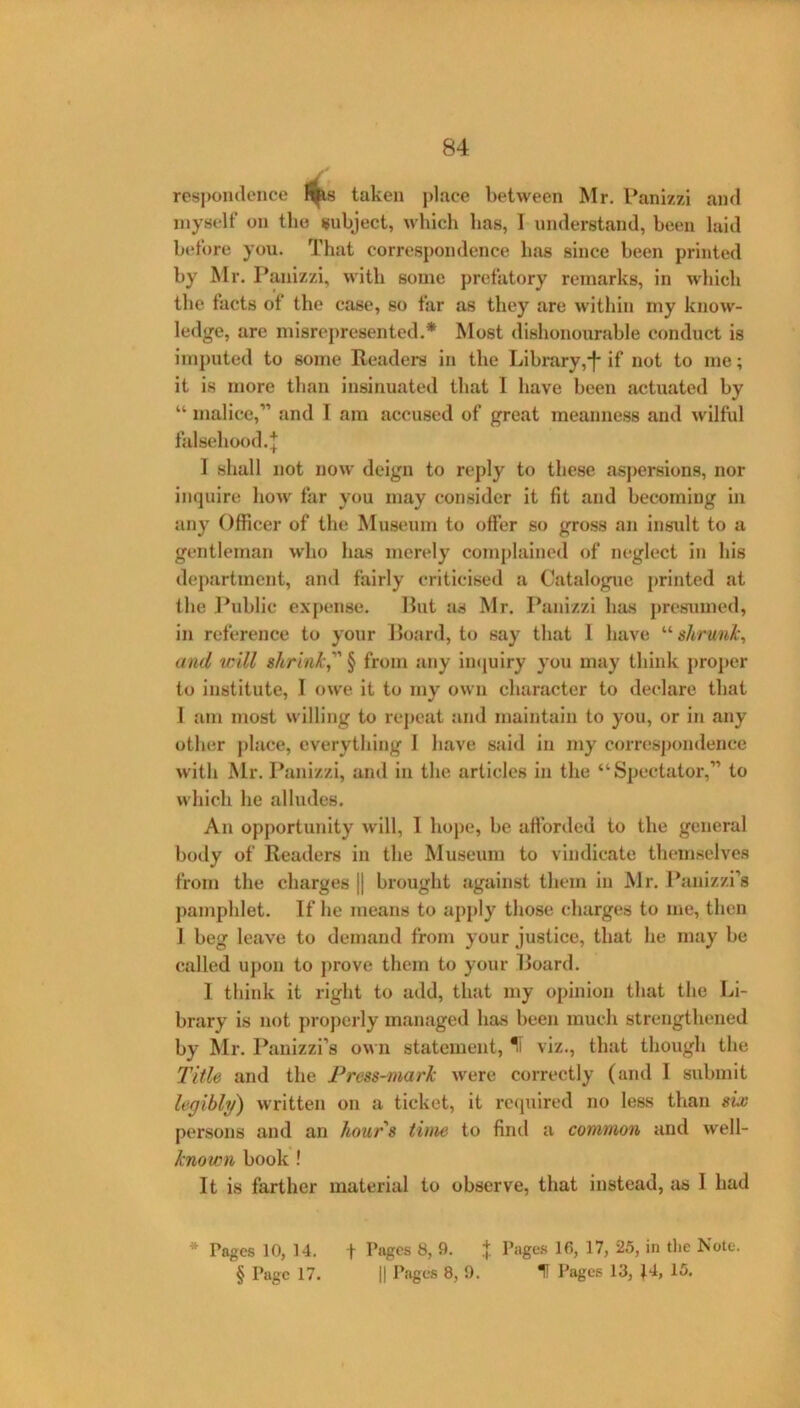 84 respomlcnce l^s taken place between Mr, Panizzi ami myself on tlio subject, which has, I understand, been laid before you. That correspondence has since been printed by Mr. Panizzi, with some prefatory remarks, in which the tacts of the case, so far as they are within my know- ledge, are misrepresented.* Most dishonourable conduct is imputed to some Readers in the Libi-ary,'f* if not to me; it is more than insinuated that 1 have been actuated by “ malice,” and I am accused of great meanness and wilful falsehood. I 1 shall not now deign to reply to these aspersions, nor inquire how far you may consider it fit and becoming in any Officer of the Museum to offer so gross an insxdt to a gentleman who has merely complained of neglect in his department, and fairly criticised a Catalogue printed at the ]*ublic expense. Put as Mr. Panizzi has presumed, in reference to yonr Hoard, to say that 1 have shrunlc^ and will shrink, § from any iiujuiry you may think proper to institute, I owe it to my own character to declare that I am most willing to rej)cat and maintain to you, or in any other j)lace, everything I have said in my corres])ondence with Mr. Panizzi, and in the articles in the “Spectator,” to which he alludes. An opportunity will, 1 hope, be afforded to the general body of Readers in the Museum to vindicate themselves from the charges || brought against them in Mr. Panizzi’s pamphlet. If he means to apply those charges to me, then J beg leave to demand from your justice, that he may be called upon to prove them to your Hoard. 1 think it right to add, that my opinion that the Li- brary is not properly managed has been much strengthened by Mr. Panizzi’s own statement, ^ viz., that though the l^itle and the Press-mark were correctly (and I submit legibli/) written on a ticket, it rc(piired no less than six persons and an hours time to find a common and well- known book ! It is farther material to observe, that instead, as I had * Pages 10, 14. t I’npps 8, 9. .j Page.s 16, 17, 25, in tlie Note.
