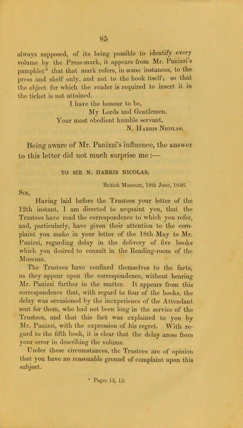 85 always supposed, of its being possible to identify every volume by the Press-mark, it appears from Mr. Panizzi s pamphlet’^ that that mark refers, in some instances, to the press and shelf only, and not to the book itself; so that the object for which the reader is required to insert it in the ticket is not attained. I have the honour to be, My Lords and Gentlemen, Your most obedient humble servant, N. Harris Nicolas. Being aware of Mr. Panizzi’s influence, the answer to this letter did not much surprise me:— TO SIR N. HARRIS NICOLAS. British Museum, 18th June, 1846. Sir, Having laid before the Trustees your letter of the 12th instant, I am directed to acquaint you, that the Trustees have read the correspondence to which you refer, and, particularly, have given their attention to the com- plaint you make in your letter of the 18th May to Mr. Panizzi, regarding delay in the delivery of five books which you desired to consult in the Heading-room of the Museum. The Trustees have confined themselves to the facts, as they appear upon the correspondence, without hearing Mr. Panizzi further in the matter. It appears from this correspondence that, with regard to four of the books, the delay was occasioned by the inexperience of the Attendant sent for them, who had not been long in the service of the Trustees, and that this fact was explained to you by Mr. Panizzi, with the expression of his regret. With re- gard to the fifth book, it is clear that the delay arose from your error in describing the volume. Under these circumstances, the Trustees are of opinion that you have no reasonable ground of complaint upon this subject.
