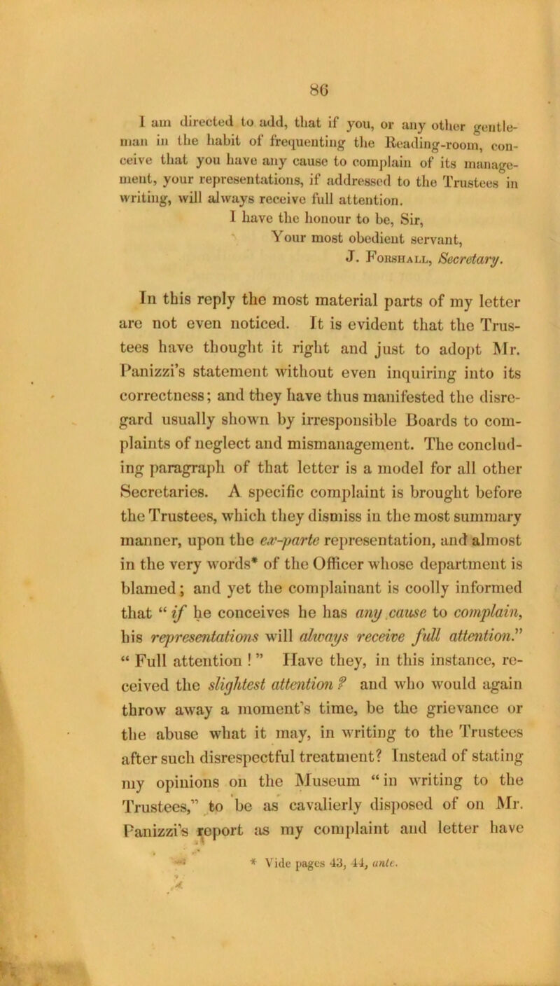 80 1 aui directed to add, that if you, or any other gentle- man in the habit of frequenting the Reading-room, con- ceive that you have any cause to complain of its manage- ment, your representations, if addressed to the Trustees in writing, will always receive full attention. I have the honour to be. Sir, Your most obedient servant, J. Forshall, Secretary. In this reply the most material parts of my letter are not even noticed. It is evident that the Trus- tees have thought it right and just to adoj)t Mr. Panizzi’s statement without even inquiring into its correctness; and they have thus manifested the disre- gard usually shown by irresponsible Boards to com- plaints of neglect and mismanagement. The conclud- ing paragraph of that letter is a model for all other Secretaries. A specific complaint is brought before the Trustees, which they dismiss in the most summary manner, upon the e,v-parte representation, and almost in the very words* of the Oflicer whose department is blamed; and yet the complainant is coolly informed that he conceives he has any .cause to complain, his representations will always receive full attention^ “ Full attention ! ” Have they, in this instance, re- ceived the slightest attention f and who would again throw away a moment’s time, be the grievance or the abuse what it may, in writing to the Trustees after such disrespectful treatment? Instead of stating my opinions on the Museum “in writing to the Trustees,” ^fco be as cavalierly disposed of on Mr. Panizzi’s i^oport iis my complaint and letter have ♦ Vide pages 43, 44, anlt, A