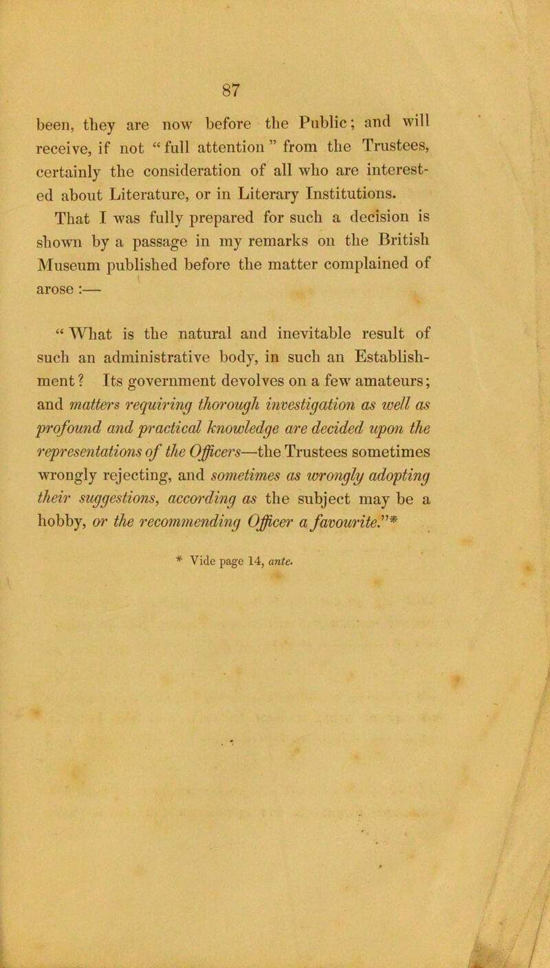 87 been, tliey are now before the Public; ami will receive, if not “ full attention ” from the Trustees, certainly the consideration of all who are interest- ed about Literature, or in Literary Institutions. That I was fully prepared for such a decision is shown by a passage in my remarks on the British Museum published before the matter complained of arose :— “ What is the natural and inevitable result of such an administrative body, in such an Establish- ment ? Its government devolves on a few amateurs; and mattei's requiring thm'ougU investigation as well as profound and pi'acticol knowledge are decided upon the representations of the Officers—the Trustees sometimes wrongly rejecting, and sometimes as wrongly adopting their suggestions, accw'ding the subject may be a hobby, or the recommending Officer a favourite''*