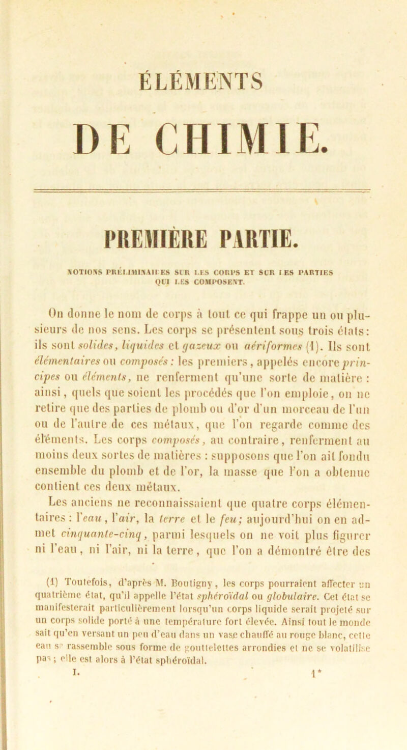 ÉLÉMENTS CHIMIE. [’REmÉnE PIRTIE. KOTIOIVS PRICI.IMi:«AII E.S SI R I.ïLS CORPS El SCR I ES PARTIES QIT I.ES COMPOSEAT. On donne le nom de corps à loiil ce qui frappe un ou plu- sieurs de nos sens. Les corps se présentent sous trois étals: ils sont solides, liquides et gazeux on aériformes (I). Ils sont élémentaires a\\ composés: les j)reniicr.s, apiielés ciicovc prin- cipes ou éléments, ne renferment qu’une sorte de matière : ainsi, quels que soient les procédés que l’on emploie, on ne relire (|ue des parties de ploml» ou d’or d’un morceau de l’un ou de l’autre de ces métaux, que l’on regarde comme des éléments. Les corps composés, au contraire, renferment au moins deux sortes de matières : supposons que l’on ail fondu ensemble du plomb et de l’or, la masse que l’on a obtenue contient ces tleux métaux. Les anciens ne reconnaissaient que quatre corps élémen- taires : Veau, l’air, la terre et le feu; aiijourd’bui on en ad- met cinquante-cinq, parmi lesquels on ne voit plus figurer ni l’eau, ni l’air, ni la terre, que l’on a démontré être des (1) Toiilcfois, d’apW-s M. Bouligny, les corps pourraient afTecter un quatrième état, qu’il appelle l’état sphéroïdal ou globulaire. Cet état se inanifesterait particulièrement lorsqu’un corps liquide serait projeté sur un corps solide porté à une température fort élevée. Ainsi tout le monde sait qu’eu versant un peu d’eau dans un vase chauffé au rouge blanc, cetle eau sr’ rassemble sous forme de gouttelettes arrondies et ne se volatilise pas ; elle est alors à l’état sphéroïdal. t