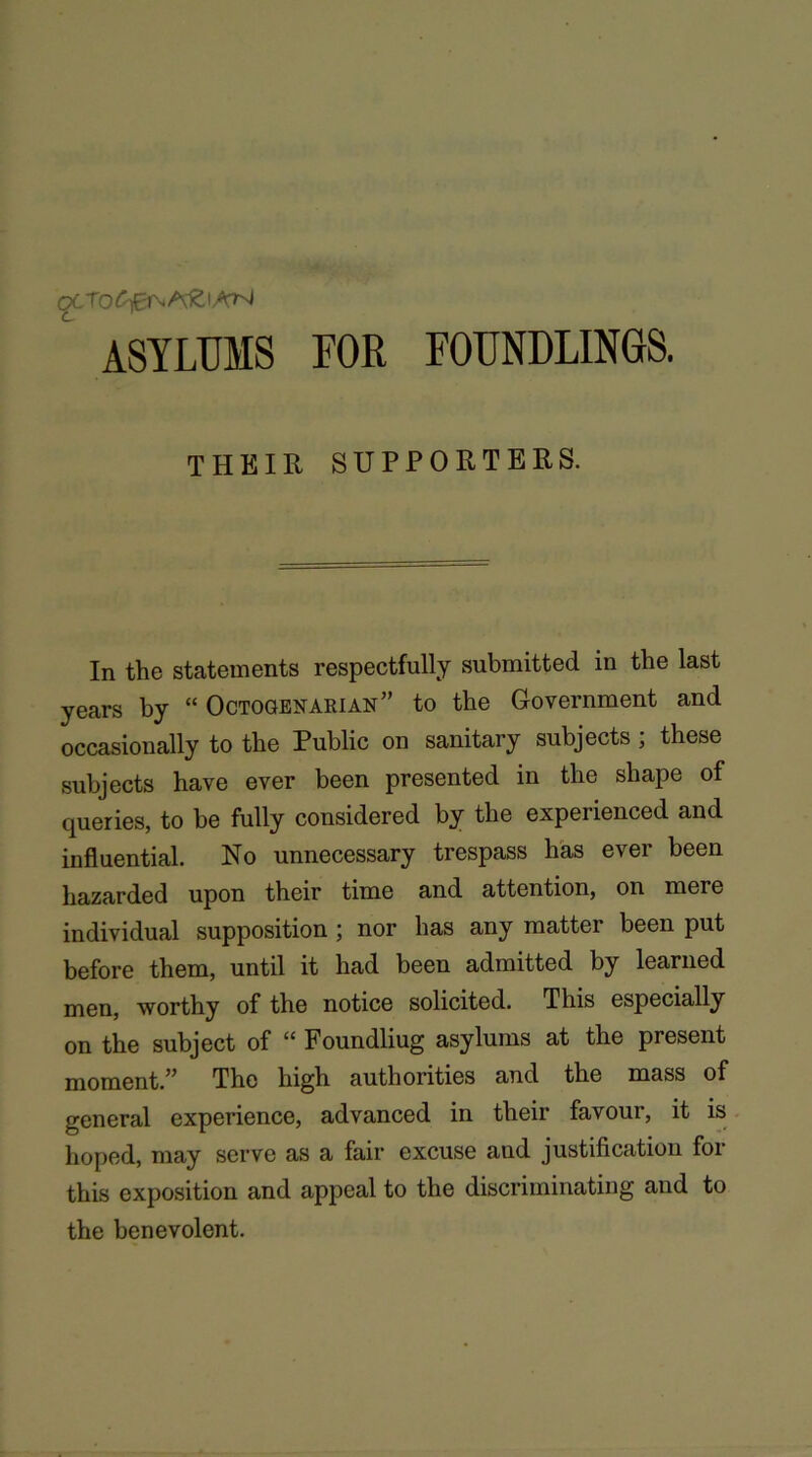 ASYLUMS FOR FOUNDLINGS. THEIR SUPPORTERS. In the statements respectfully submitted in the last years by “ Octogenarian” to the Government and occasionally to the Public on sanitary subjects ; these subjects have ever been presented in the shape of queries, to be fully considered by the experienced and influential. No unnecessary trespass has ever been hazarded upon their time and attention, on mere individual supposition ; nor has any matter been put before them, until it had been admitted by learned men, worthy of the notice solicited. This especially on the subject of “ Foundliug asylums at the present moment.” The high authorities and the mass of general experience, advanced in their favour, it is hoped, may serve as a fair excuse and justification for this exposition and appeal to the discriminating and to the benevolent.