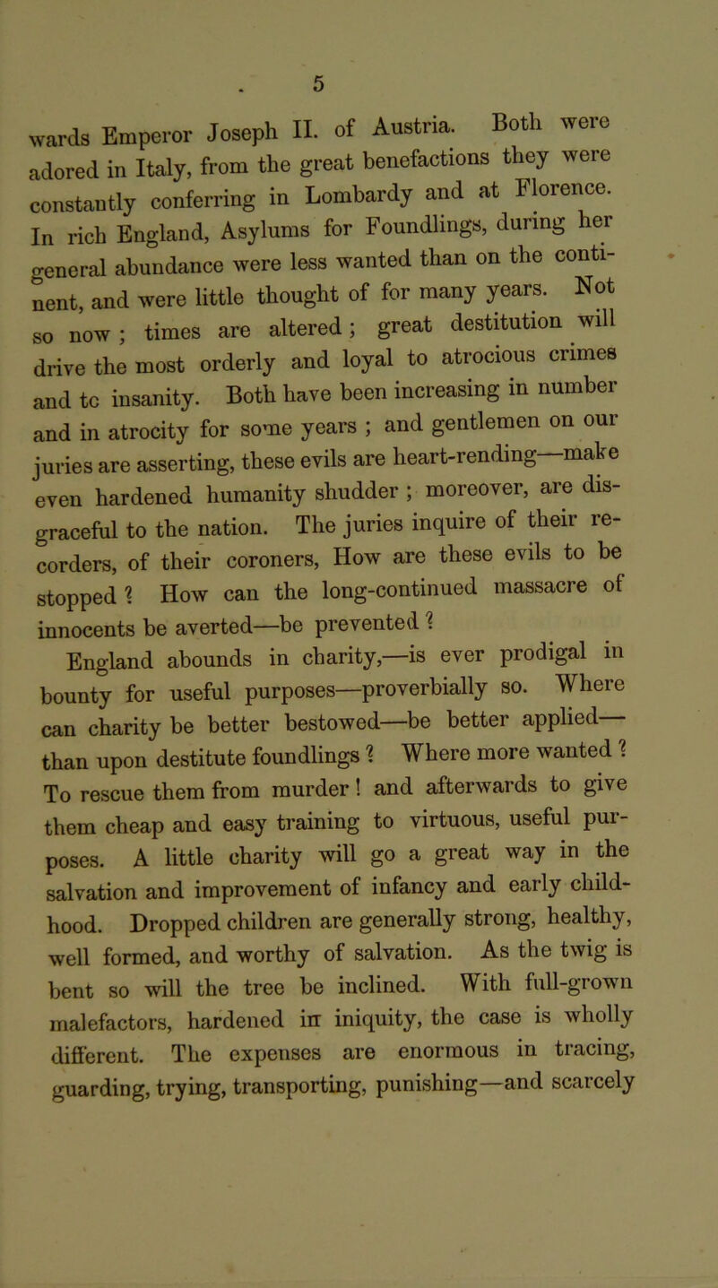 wards Emperor Joseph II. of Austiia. Both weic adored in Italy, from the great benefactions they were constantly conferring in Lombardy and at Florence. In rich England, Asylums for Foundlings, during her general abundance were less wanted than on the conti- nent, and were little thought of for many years. Not so now ; times are altered; great destitution will drive the most orderly and loyal to atrocious crimes and to insanity. Both have been increasing in number and in atrocity for some years ; and gentlemen on our juries are asserting, these evils are heart-rending make even hardened humanity shudder ; moreover, are dis- graceful to the nation. The juries inquire of their re- corders, of their coroners, How are these evils to be stopped \ How can the long-continued massacre of innocents be averted—be prevented \ England abounds in charity,—is ever prodigal in bounty for useful purposes—proverbially so. Where can charity be better bestowed—be better applied— than upon destitute foundlings 1 Where more wanted % To rescue them from murder! and afterwards to give them cheap and easy training to virtuous, useful pur- poses. A little charity will go a great way in the salvation and improvement of infancy and early child- hood. Dropped children are generally strong, healthy, well formed, and worthy of salvation. As the twig is bent so will the tree be inclined. With full-grown malefactors, hardened in iniquity, the case is wholly different. The expenses are enormous in tracing, guarding, trying, transporting, punishing—and scarcely