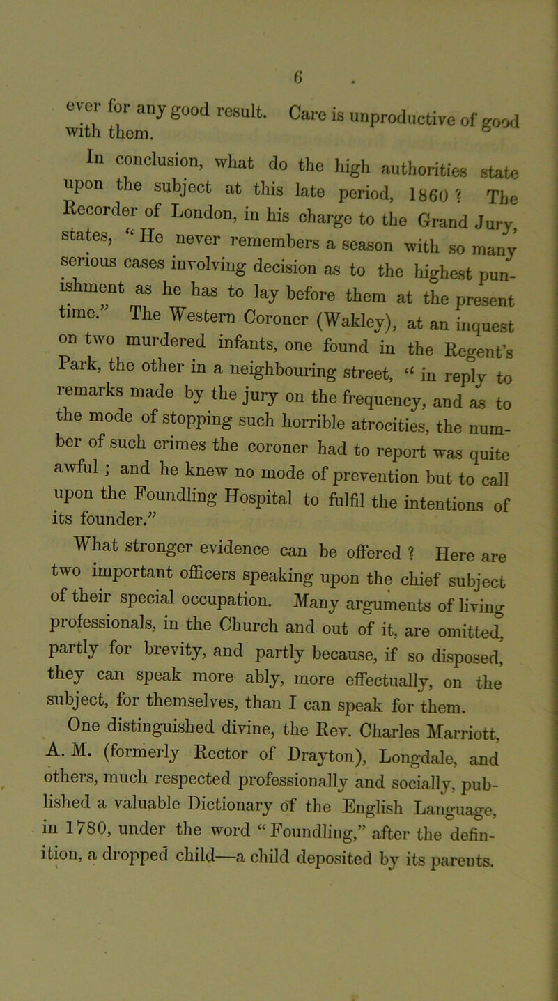 with irgood resuit' Ca,'°is unPr°ducti''<! »f good In conclusion, what do the high authorities state upon tie subject at this late period, 1860 ? The Recorder of London, in his charge to the Grand Jury states, “ He never remembers a season with so many serious cases involving decision as to the highest pun- ishment as he has to lay before them at the present time. The Western Coroner (Wakley), at an inquest on two murdered infants, one found in the Regent’s Park, the other in a neighbouring street, “ in reply to remarks made by the jury on the frequency, and as to the mode of stopping such horrible atrocities, the num- ber of such crimes the coroner had to report was quite awful; and he knew no mode of prevention but to call upon the Foundling Hospital to fulfil the intentions of its founder.” What stronger evidence can be offered ? Here are two important officers speaking upon the chief subject of their special occupation. Many arguments of living professionals, in the Church and out of it, are omitted, partly for brevity, and partly because, if so disposed, they can speak more ably, more effectually, on the subject, for themselves, than I can speak for them. One distinguished divine, the Rev. Charles Marriott, A. M. (formerly Rector of Drayton), Longdale, and others, much respected professionally and socially, pub- lished a valuable Dictionary of the English Language, in 1780, under the word “Foundling,” after the defin- ition, a dropped child—a child deposited by its parents.