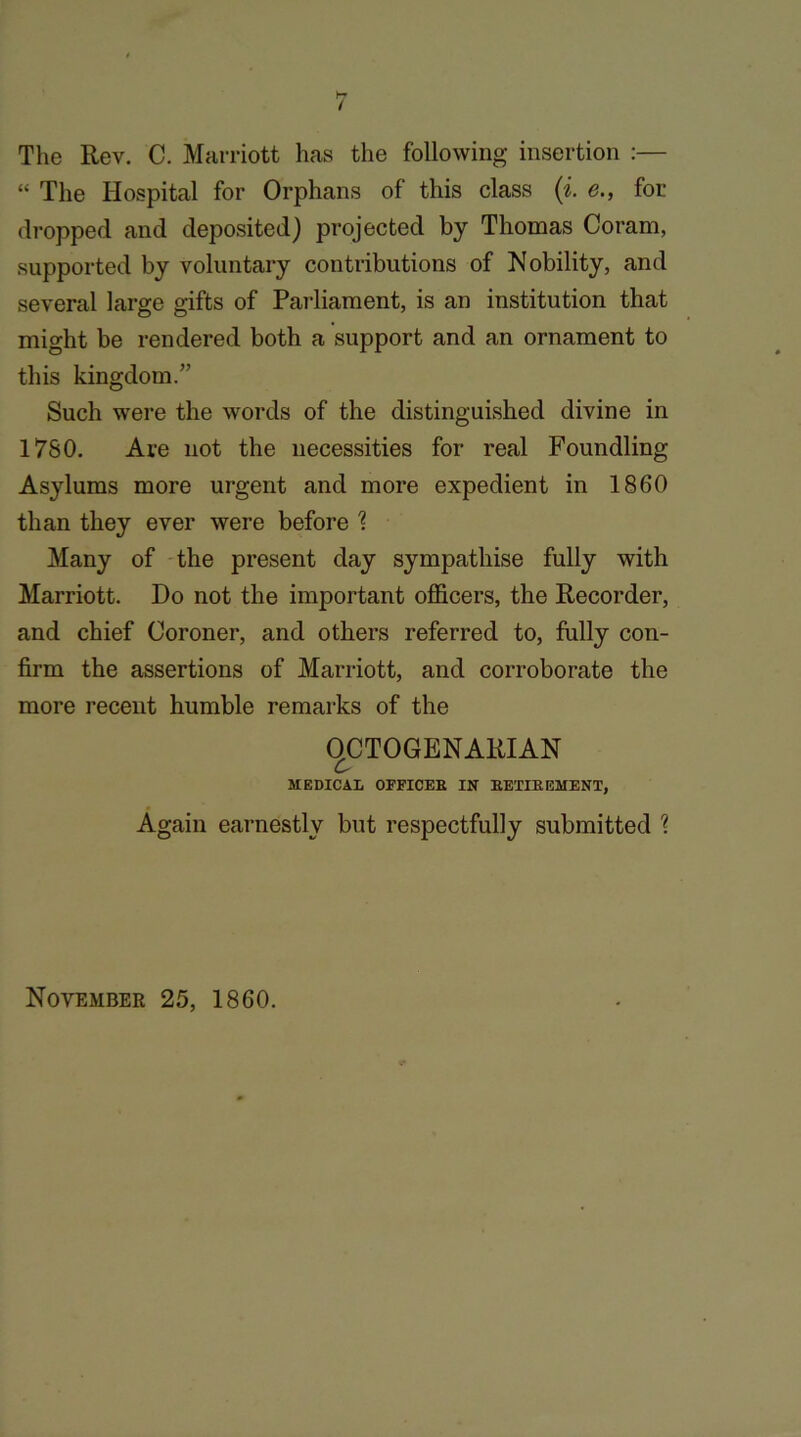 The Rev. C. Marriott has the following insertion :— “ The Hospital for Orphans of this class (i. e., for dropped and deposited) projected by Thomas Coram, supported by voluntary contributions of Nobility, and several large gifts of Parliament, is an institution that might be rendered both a support and an ornament to this kingdom.” Such were the words of the distinguished divine in 1760. Are not the necessities for real Foundling Asylums more urgent and more expedient in 1860 than they ever were before % Many of the present day sympathise fully with Marriott. Do not the important officers, the Recorder, and chief Coroner, and others referred to, fully con- firm the assertions of Marriott, and corroborate the more recent humble remarks of the OCTOGENARIAN MEDICAL OFFICER IN RETIREMENT, Again earnestly but respectfully submitted % November 25, 1860.