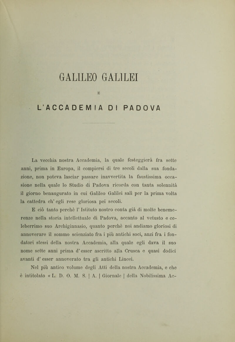 GALILEO GALILEI E L’ACCADEMIA DI PADOVA La vecchia nostra Accademia, la quale festeggierà fra sette anni, prima in Europa, il compiersi di tre secoli dalla sua fonda- zione, non poteva lasciar passare inavvertita la faustissima occa- sione nella quale lo Studio di Padova ricorda con tanta solennità il giorno benaugurato in cui Galileo Galilei salì per la prima volta la cattedra eh’ egli rese gloriosa pei secoli. E ciò tanto perchè V Istituto nostro conta già di molte beneme- renze nella storia intellettuale di Padova, accanto al vetusto e ce- leberrimo suo Archiginnasio, quanto perchè noi andiamo gloriosi di annoverare il sommo scienziato fra i più antichi soci, anzi fra i fon- datori stessi della nostra Accademia, alla quale egli dava il suo nome sette anni prima d’ esser ascritto alla Crusca e quasi dodici avanti d’ esser annoverato tra gli antichi Lincei. Nel più antico volume degli Atti della nostra Accademia, e che è intitolato « L. D. 0. M. S. [ A. | Giornale ] della Nobilissima Ac-