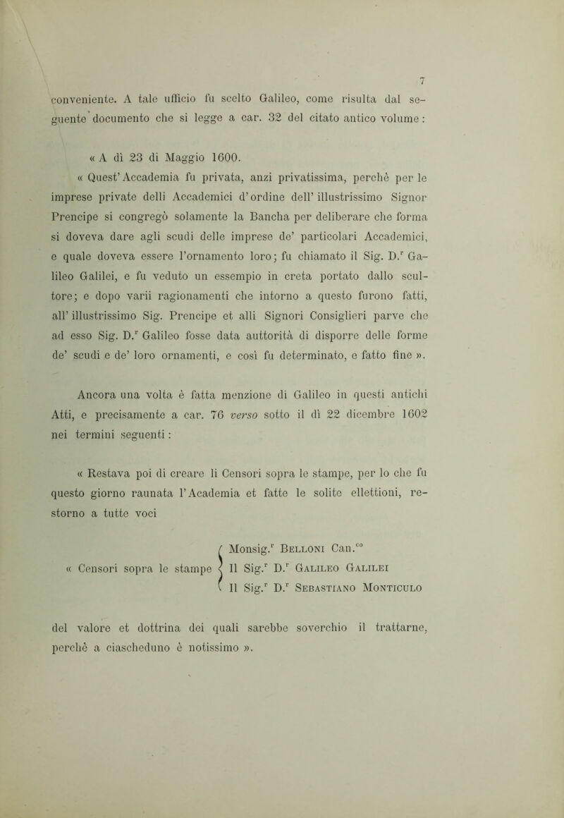 conveniente. A tale ufficio in scelto Galileo, come risulta dal se- guente documento che si legge a car. 32 del citato antico volume : « A di 23 di Maggio 1600. « Quest’Accademia fu privata, anzi privatissima, perché perle imprese private delli Accademici d’ordine dell’illustrissimo Signor Prencipe si congregò solamente la Bancha per deliberare che forma si doveva dare agli scudi delle imprese de’ particolari Accademici, e quale doveva essere l’ornamento loro; fu chiamato il Sig. D.’’ Ga- lileo Galilei, e fu veduto un essempio in creta portato dallo scul- tore; e dopo varii ragionamenti che intorno a questo furono fatti, all’ illustrissimo Sig. Prencipe et alli Signori Consiglieri parve che ad esso Sig. D.’’ Galileo fosse data auttorità di disporre delle forme de’ scudi e de’ loro ornamenti, e cosi fu determinato, e fatto fine ». Ancora una volta è fatta menzione di Galileo in questi antichi Atti, e precisamente a car. 76 verso sotto il di 22 dicembre 1602 nei termini seguenti ; « Restava poi di creare li Censori sopra le stampe, per lo che fu questo giorno rannata l’Academia et fatte le solite ellettioni, re- storno a tutte voci f Monsig.’’ Belloni Can.'’° « Censori sopra le stampe < Il Sig.” D.” Galileo Galilei \ Il Sig.” D.” Sebastiano Monticelo del valore et dottrina dei quali sarebbe soverchio il trattarne, perchè a ciascheduno è notissimo ».