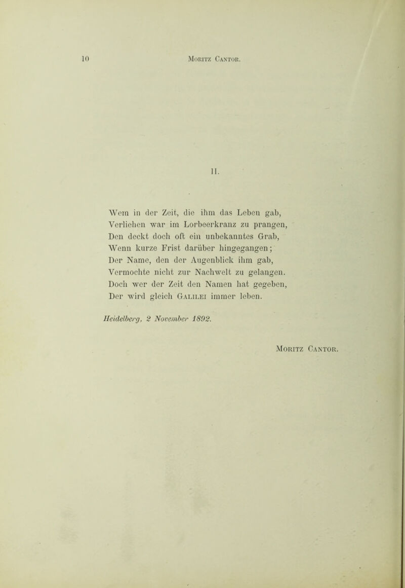 II. Wem in der Zeit, die ihm das Leben gab, Verliehen war irn Lorbeerkranz zu prangen, Den deckt dock oft ein unbekanntes Grab, Wenn kurze Frist dariiber liingegangen ; Der Name, den der Augenblick ihm gab, Vermochte nicht zur Nachwelt zu gelangen. Dodi wer der Zeit den Nainen hat gegeben, Der wird gleicli Galilei imraer leben. Heidelberg, 2 November 1892. Moritz Cantor.