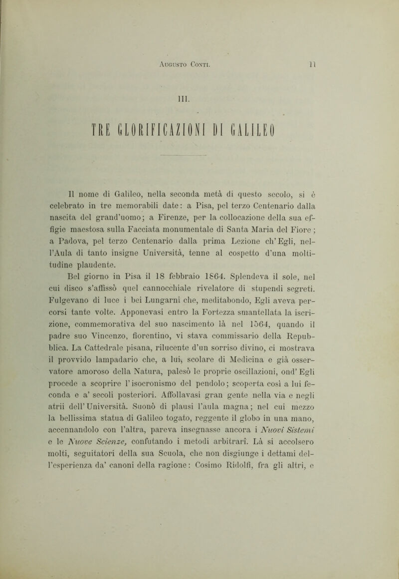 111. Il nome di Galileo, nella seconda metà di questo secolo, si è celebrato in tre memorabili date : a Pisa, pel terzo Centenario dalla nascita del grand’uomo; a Firenze, per la collocazione della sua ef- fìgie maestosa sulla Facciata monumentale di Santa Maria del Fiore ; a Padova, pel terzo Centenario dalla prima Lezione Ch’Egli, nel- l’Aula di tanto insigne Università, tenne al cospetto d’una molti- tudine plaudente. Bel giorno in Pisa il 18 febbraio 1864. Splendeva il sole, nel cui disco s’affissò quel cannocchiale rivelatore di stupendi segreti. Fulgevano di luce i bei Lungarni che, meditabondo. Egli aveva per- corsi tante volte. Apponevasi entro la Fortezza smantellata la iscri- zione, commemorativa del suo nascimento là nel 1564, quando il padre suo Vincenzo, fiorentino, vi stava commissario della Repub- blica. La Cattedrale pisana, rilucente d’un sorriso divino, ci mostrava il provvido lampadario che, a lui-, scolare di Medicina e già osser- vatore amoroso della Natura, palesò le proprie oscillazioni, ond’Egli procede a scoprire l’isocronismo del pendolo; scoperta cosi a lui fe- conda e a’ secoli posteriori. Affbllavasi gran gente nella via e negli atrii dell’Università. Suonò di plausi l’aula magna; nel cui mezzo la bellissima statua di Galileo togato, reggente il globo in una mano, accennandolo con l’altra, pareva insegnasse ancora i Nuovi Sistemi e le Nuove Scienze, confutando i metodi arbitrari. Là si accolsero molti, seguitatori della sua Scuola, che non disgiunge i dettami del- l’esperienza da’ canoni della ragione : Cosimo Ridolfì, fra gli altri, e