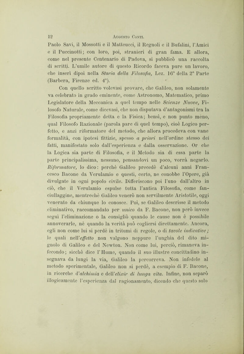 Paolo Savi, il Mossotti e il Matteucci, il Regnoli e il Bufalini, TAraici e il Puccinotti ; con loro, poi, stranieri di gran fama. E allora, come nel presente Centenario di Padova, si pubblicò una raccolta di scritti. L’umile autore di questo Ricordo faceva pure un lavoro, che inserì dipoi nella Storia della Filosofìa, Lez. IG della 2*' Parte (Barbera, Firenze ed. F). Con quello scritto volevasi provìtre, che Galileo, non solamente va celebrato in grado eminente, come Astronomo, Alatematico, primo Legislatore della Aleccanica a quel tempo nelle Scienze Nuove, Fi- losofo Naturale, come dicevasi, che non disputava d’antagonismi tra la Filosofia propriamente detta e la Fisica; bensì, e non punto meno, qual Filosofo Razionale (parola pare di quel tempo), cioè Logico per- fetto, e anzi riformatore del metodo, che allora procedeva con vane formalità, con ipotesi fittizie, spesso a 'priori nell’ordine stesso dei fatti, manifestato solo dall’esperienza e dalla osservazione. Or che la Logica sia parte di Filosofia, e il Metodo sia di essa parte la parte principalissima, nessuno, pensandovi un poco, vorrà negarlo. Riformatore, lo dico : perchè Galileo precedè d’alcuni anni Fran- cesco Bacone da Verulamio e questi, certo, ne conobbe l’Opere, già divulgate in ogni popolo civile. Differiscono poi Timo dall’altro in ciò, che il Verulamio espulse tutta l’antica Filosofia, come fan- ciullaggine, rnentrechè Galileo venerò non servilmente Aristotile, oggi venerato da chiunque lo conosce. Poi, se Galileo descrisse il metodo climinativo, raccomandato per unico da F. Bacone, non però invece segui l’eliminazione o la consigliò quando le cause non è possibile annoverarle, nè quando la verità può cogliersi direttamente. Ancora, egli non come lui si perdè in tritumi di regole, o di tavole indicative ; le quali weWeffetto non valgono neppure l’unghia del dito mi- gnolo di Galileo e del Newton. Non come lui, perciò, rimaneva in- fecondo; sicché dice 1’fiume, quando il suo illustre concittadino in- segnava da lungi la via, Galileo la percorreva. Non infedele al metodo sperimentale, Galileo non si perdè, a esempio di F. Bacone, in ricerche l’alchimia e ùeWelixir di lunga vita. Infine, non separò illogicamente respcrienza dal ragionamento, dicendo che questo solo
