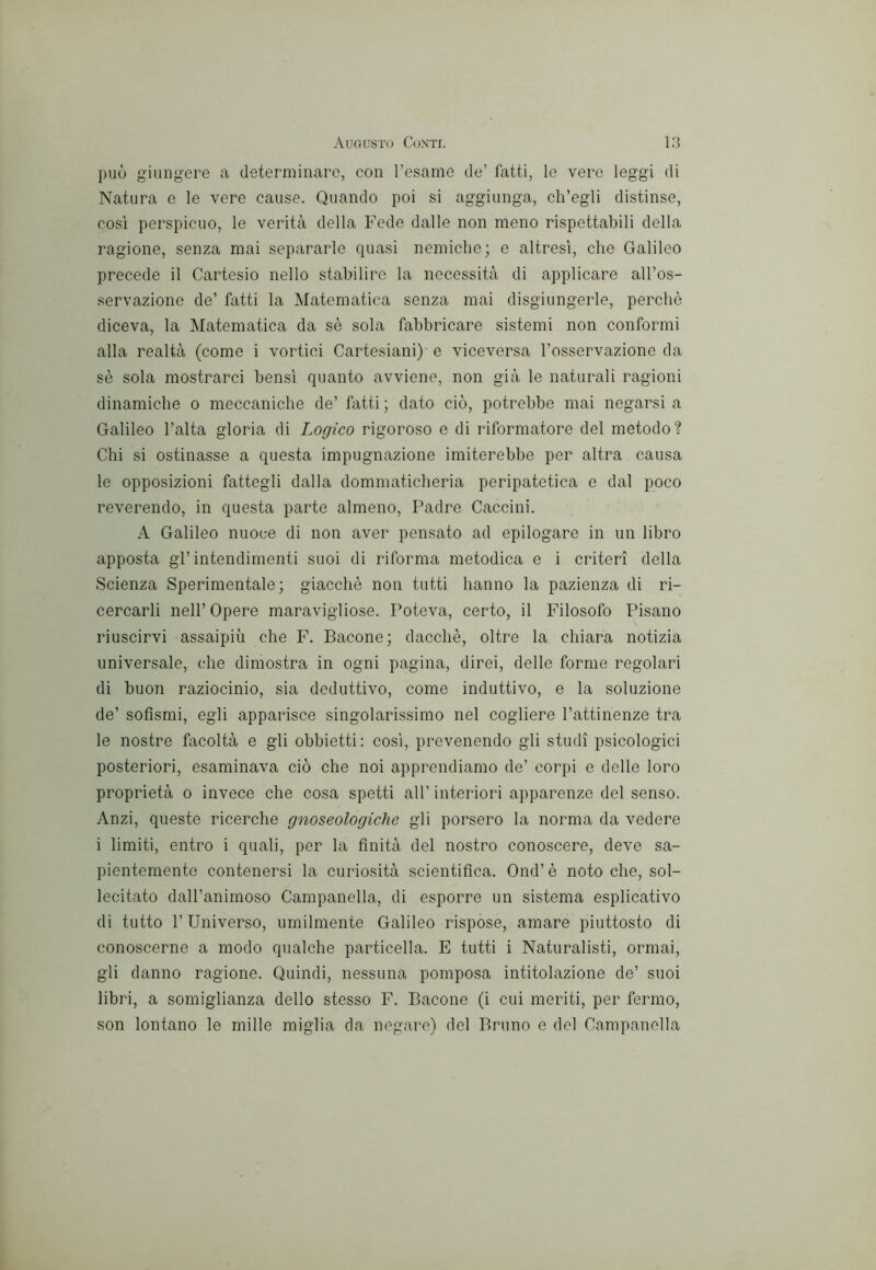 può giungere a determinare, con l’esame de’ fatti, le vere leggi di Natura e le vere cause. Quando poi si aggiunga, ch’egli distinse, cosi perspicuo, le verità della Fede dalle non meno rispettal3Ìli della ragione, senza mai separarle quasi nemiche; e altresì, che Galileo precede il Cartesio nello stabilire la necessità di applicare all’os- servazione de’ fatti la Matematica senza mai disgiungerle, perchè diceva, la Matematica da sè sola fabbricare sistemi non conformi alla realtà (come i vortici Cartesiani) e viceversa l’osservazione da sè sola mostrarci bensì quanto avviene, non già le naturali ragioni dinamiche o meccaniche de’ fatti ; dato ciò, potrebbe mai negarsi a Galileo l’alta gloria di Logico rigoroso e di riformatore del metodo? Chi si ostinasse a questa impugnazione imiterebbe per altra causa le opposizioni fattegli dalla dommaticheria peripatetica e dal poco reverendo, in questa parte almeno. Padre Caccini. A Galileo nuoce di non aver pensato ad epilogare in un libro apposta gl’intendimenti suoi di riforma metodica e i criteri della Scienza Sperimentale; giacché non tutti hanno la pazienza di ri- cercarli nell’ Opere maravigliose. Poteva, certo, il Filosofo Pisano riuscirvi assaipiù che F. Bacone; dacché, oltre la chiara notizia universale, che dimostra in ogni pagina, direi, delle forme regolari di buon raziocinio, sia deduttivo, come induttivo, e la soluzione de’ sofismi, egli apparisce singolarissimo nel cogliere l’attinenze tra le nostre facoltà e gli obbietti; cosi, prevenendo gli studi psicologici posteriori, esaminava ciò che noi apprendiamo de’ corpi e delle loro proprietà o invece che cosa spetti all’ interiori apparenze del senso. Anzi, queste ricerche gnoseologiche gli porsero la norma da vedere i limiti, entro i quali, per la finità del nostro conoscere, deve sa- pientemente contenersi la curiosità scientifica. Ond’ è noto che, sol- lecitato dall’animoso Campanella, di esporre un sistema esplicativo di tutto r Universo, umilmente Galileo rispose, amare piuttosto di conoscerne a modo qualche particella. E tutti i Naturalisti, ormai, gli danno ragione. Quindi, nessuna pomposa intitolazione de’ suoi libri, a somiglianza dello stesso F. Bacone (i cui meriti, per fermo, son lontano le mille miglia da negare) del Bruno e del Campanella