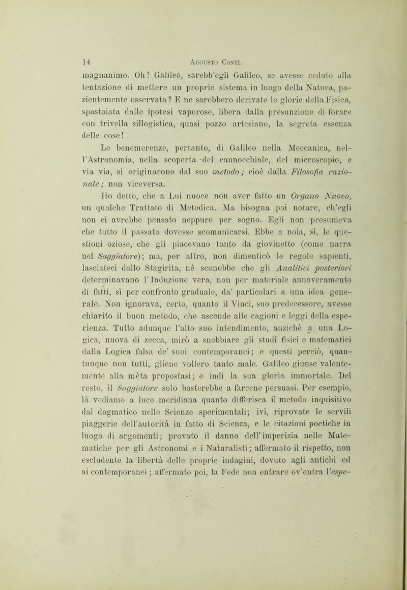 magnanimo. Oh! Galileo, sarebb’egli Galileo, se avesse ceduto alla tentazione di mettere un proprio sistema in luogo della Natura, pa- zientemente osservata? E ne sarebbero derivate le glorio della Fisica, spastoiata dalle ipotesi vaporose, libera dalla presunzione di forare con trivella sillogistica, quasi pozzo artesiano, la segreta essenza delle cose! Le benemerenze, pertanto, di Galileo nella Meccanica, nel- rAstronomia, nella scoperta 'del cannocchiale, del microscopio, e via via, si originarono dal suo metodo; cioè dalla Filosofia razio- nale; non viceversa. Ho detto, che a Lui nuoce non aver fatto un Organo Nuovo, un qualche Trattato di Metodica. Ma bisogna poi notare, ch’egli non ci avrebbe pensato neppure per sogno. Egli non presumeva che tutto il passato dovesse scomunicarsi. Ebbe a noia, sì, le que- stioni oziose, che gli piacevano tanto da giovinetto (come narra nel Saggiatore)) ma, per altro, non dimenticò le regole sapienti, lasciateci dallo Stagirita, nè sconobbe che gli Analitiei posteriori determinavano l’Induzione vera, non per materiale annoveramento di fatti, sì per confronto graduale, da’ particolari a una idea gene- rale. Non ignorava, certo, quanto il Vinci, suo predecessore, avesse chiarito il buon metodo, che ascende alle cagioni e leggi della espe- rienza. Tutto adunque l’alto suo intendimento, anziché a una Lo- gica, nuova di zecca, mirò a snebbiare gli studi fìsici e matematici dalla Logica falsa de’suoi contemporanei; e questi perciò, quan- tunque non tutti, gliene vollero tanto male. Galileo giunse valente- mente alla mèta propostasi; e indi la sua gloria immortale. Del resto, il Saggiatore solo basterebbe a farcene persuasi. Per esempio, là vediamo a luce meridiana quanto differisca il metodo inquisitivo dal dogmatico nelle Scienze sperimentali; ivi, riprovate le servili piaggerie deH’autorità in fatto di Scienza, e le citazioni poetiche in luogo di argomenti; provato il danno dell’imperizia nelle Mate- matiche per gli Astronomi e i Naturalisti; affermato il rispetto, non escludente la libertà delle proprie indagini, dovuto agli antichi ed ai contemporanei ; affermato poi, la Fede non entrare ov’entra Vespe-