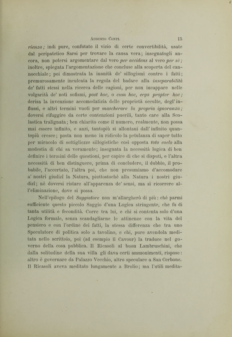 rienza ; indi pure, confutato il vizio di certe convertibilità, usate dal peripatetico Sarsi per trovare la causa vera; insegnatogli an- cora, non potersi argomentare dal yero per accidens al yevo per sè ; inoltre, spiegata Targomentazione che concluse alla scoperta del can- nocchiale; poi dimostrata la inanità de’ sillogismi contro i fatti; premurosamente inculcata la regola del badare alla inseparahilità de’ fatti stessi nella ricerca delle cagioni, per non incappare nelle volgarità de’ noti sofismi, post hoc, o cum hoc, ergo propter hoc ; derisa la invenzione accomodatizia delle proprietà occulte, degl’ in- flussi, e altri termini vuoti per mascherare la propria ignoranza; doversi rifuggire da certe contenzioni puerili, tanto care alla Sco- lastica tralignata; ben chiarito come il numero, realmente, non possa mai essere infinito, e anzi, tantopiù si allontani dall’ infinito quan- topiù cresce; posta non meno in ridicolo la petulanza di saper tutto per miracolo di sottigliezze sillogistiche cosi opposta loto coelo alla modestia di chi sa veramente; insegnata la necessità logica di ben definire i termini delle questioni, per capire di che si disputi, e l’altra necessità di ben distinguere, prima di concludere, il dubbio, il pro- babile, l’accertato, l’altra poi, che non presumiamo d’accomodare a’ nostri giudizi la Natura, piuttostochè alla Natura i nostri giu- dizi; nè doversi ristare all’apparenza de’ sensi, ma sì ricorrere al- l’eliminazione, dove si possa. Nell’epilogo del Saggiatore non m’allargherò di più : chè parmi sutììciente questo piccolo Saggio d’una Logica stringente, che fu di tanta utilità e fecondità. Corre tra lui, e chi si contenta solo d’una Logica formale, senza scandagliarne le attinenze con la vita del pensiero e con l’ordine dei fatti, la stessa differenza che tra uno Speculatore di politica solo a tavolino, e chi, pure avendola medi- tata nello scrittoio, poi (ad esempio il Cavour) la traduce nel go- verno della cosa pubblica. Il Ricasoli al buon Lambruschini, che dalla solitudine della sua villa gli dava certi ammonimenti, rispose : altro è governare da Palazzo Vecchio, altro speculare a San Cerbone. Il Ricasoli aveva meditato lungamente a Brolio; ma l’utili medita-