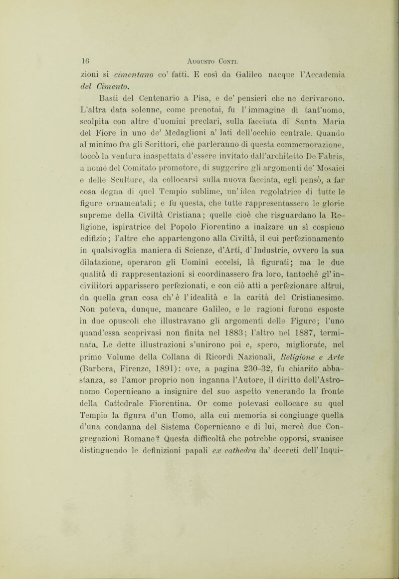 zioni si cimentano co’ fatti. E così da Galileo nacque rAccademia del Cimento. Basti del Centenario a Pisa, e de’ pensieri che ne derivarono. L’altra data solenne, come prenotai, fu l’immagine di tant’uomo, scolpita con altre d’uomini preclari, sulla facciata di Santa Maria del Fiore in uno de’ Medaglioni a’ lati deU’occliio centrale. Quando al minimo fra gli Scrittori, che parleranno di questa commemorazione, toccò la ventura inaspettata d’essere invitato dalTarchitetto De Fabris, a nome del Comitato i)romotore, di suggerire gli argomenti de’ Mosaici e delle Sculture, da collocarsi sulla nuova facciata, egli pensò, a far cosa degna di quel Tempio sublime, un’idea regolatrice di tutte le figure ornamentali ; e fu questa, che tutte rappresentassero le glorie supreme della Civiltà Cristiana; quelle cioè che risguardano la Re- ligione, ispiratrice del Popolo Fiorentino a inalzare un sì cospicuo edifìzio; l’altre che appartengono alla Civiltà, il cui perfezionamento in qualsivoglia maniera di Scienze, d’Arti, d’industrie, ovvero la sua dilatazione, operaron gli Uomini eccelsi, là figurati; ma le due qualità di rappresentazioni si coordinassero fra loro, tantoché gl’in- civilitori apparissero perfezionati, e con ciò atti a perfezionare altrui, da quella gran cosa eh’ è l’idealità e la carità del Cristianesimo. Non poteva, dunque, mancare Galileo, e le ragioni furono esposte in due opuscoli che illustravano gli argomenti delle Figure; l’uno quand’essa scopri vasi non finita nel 1883; l’altro nel 1887, termi- nata. Le dette illustrazioni s’unirono poi e, spero, migliorate, nel primo Volume della Collana di Ricordi Nazionali, Religione e Arte (Barbera, Firenze, 1891): ove, a pagina 230-32, fu chiarito abba- stanza, se l’amor proprio non inganna l’Autore, il diritto dell’Astro- nomo Copernicano a insignire del suo aspetto venerando la fronte della Cattedrale Fiorentina. Or come potevasi collocare su quel Tempio la figura d’un Uomo, alla cui memoria si congiunge quella d’una condanna del Sistema Copernicano e di lui, mercè due Con- gregazioni Romane? Questa difficoltà che potrebbe opporsi, svanisce distinguendo lo definizioni papali ex da’decreti dell’Inqui-
