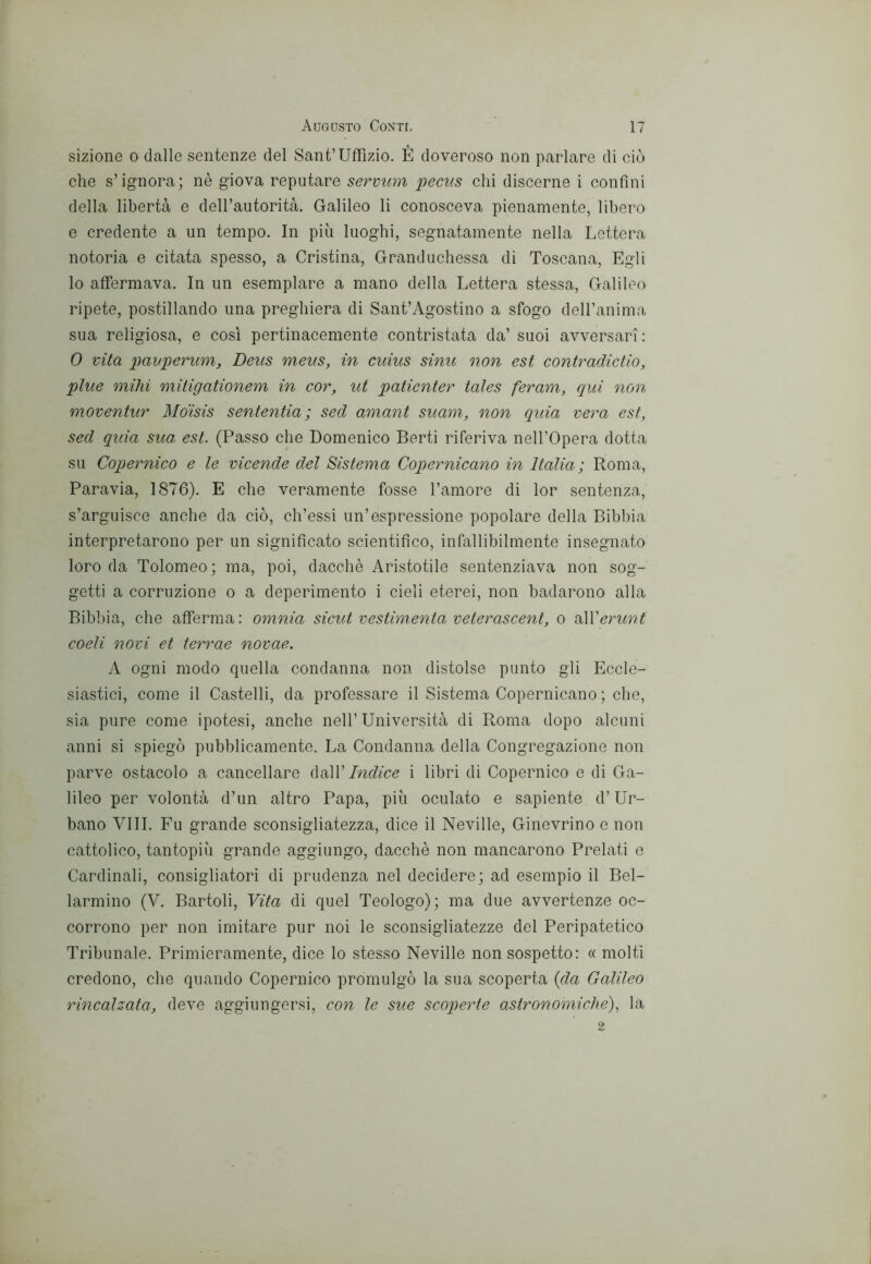 sizione o dalle sentenze del Sant’Uffizio. É doveroso non parlare di ciò che s’ignora; nè giova reputare servum jpecus chi discerne i confini della libertà e dell’autorità. Galileo li conosceva pienamente, libero e credente a un tempo. In più luoghi, segnatamente nella Lettera notoria e citata spesso, a Cristina, Granduchessa di Toscana, Egli lo affermava. In un esemplare a mano della Lettera stessa, Galileo ripete, postillando una preghiera di Sant’Agostino a sfogo dell’anima sua religiosa, e cosi pertinacemente contristata da’ suoi avversari : 0 vita pavperum, Deus meus, in cuius sinu non est contradictio, pine mihi mitigationem in cor, ut paticnter tales feram, qui non moventur Mdisis sententia ; sed amant suam, non quia vera est, sed quia sua est. (Passo che Domenico Berti riferiva nell’Opera dotta su Copernico e le vicende del Sistema Copernicano in Italia ; Roma, Paravia, 1876). E che veramente fosse l’amore di lor sentenza, s’arguisce anche da ciò, ch’essi un’espressione popolare della Bibbia interpretarono per un significato scientifico, infallibilmente insegnato loro da Tolomeo; ma, poi, dacché Aristotile sentenziava non sog- getti a corruzione o a deperimento i cieli eterei, non badarono alla Bibbia, che afferma: omnia sicut vestimenta veterascent, o nXVerunt coeli novi et terrae novae. A ogni modo quella condanna non distolse punto gli Eccle- siastici, come il Castelli, da professare il Sistema Copernicano ; che, sia pure come ipotesi, anche nell’Università di Roma dopo alcuni anni si spiegò pubblicamente. La Condanna della Congregazione non parve ostacolo a cancellare (\‘à\VIndice i libri di Copernico e di Ga- lileo per volontà d’un altro Papa, più oculato e sapiente d’Ur- bano Vili. Fu grande sconsigliatezza, dice il Neville, Ginevrino e non cattolico, tantopiù grande aggiungo, dacché non mancarono Prelati e Cardinali, consigliatori di prudenza nel decidere; ad esempio il Bel- larmino (V. Bartoli, Vita di quel Teologo); ma due avvertenze oc- corrono per non imitare pur noi le sconsigliatezze del Peripatetico Tribunale. Primieramente, dice lo stesso Neville non sospetto: « molti credono, che quando Copernico promulgò la sua scoperta {da Galileo rincalzata, deve aggiungersi, con le sue scoperte astronomiche), la