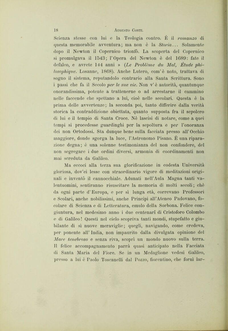 Scienza stesse con lui e la Teologia contro. È il romanzo di questa memorabile avventura; ma non è la Storia... Solamente dopo il Newton il Copernico trionfò. La scoperta del Copernico si promulgava il 1543; l’Opera del Newton è del 1689: fate il defalco, e avrete 144 anni » {Le Prohlòme du Mal, Étude phi- ìosophique. Losanne, 1868). Anche Lutero, com’è noto, trattava di sogno il sistema, reputandolo contrario alla Santa Scrittura. Sono i passi che fa il Secolo le sue vie. Non v’è autorità, quantunque onorandissima, potente a trattenerne o ad arrestarne il cammino nelle faccende che spettano a lui, cioè nelle secolari. Questa è la ])rima delle avvertenze; la seconda poi, tanto differire dalla verità storica la contraddizione obiettata, quanto supposta fra il sepolcro di lui e il tempio di Santa Croce. Nè lascisi di notare, come a quei tempi si procedesse guardinghi per la sepoltura e per l’onoranza dei non Ortodossi. Sta dunque bene sulla facciata presso all’Occhio maggiore, donde sgorga la luce, l’Astronomo Pisano. È una ripara- zione degna; è una solenne testimonianza del non confondere, del non segregare i due ordini diversi, armonia di coordinamenti non mai screduta da Galileo. Ma eccoci alla terza sua glorificazione in codesta LFniversità gloriosa, dov’ei lesse con straordinario vigore di meditazioni origi- nali e inventò il cannocchiale. Adunati nell’Aula Magna tanti va- lentuomini, sentiranno risuscitare la memoria di molti secoli; chè da ogni parte d’Europa, e per si lunga età, correvano Professori e Scolari, anche nobilissimi, anche Principi all’Ateneo Padovano, fo- colare di Scienza e di Letteratura, emulo della Sorbona. Felice con- giuntura, nel medesimo anno i due centenari di Cristoforo Colombo e di Galileo ! Questi nel cielo scopriva tanti mondi, stupefixtto e giu- bilante di sì nuove meraviglie; quegli, navigando, come credeva, per ponente all’ India, non impaurito dalla divulgata opinione del Mare tenehroso e senza riva, scopri un mondo nuovo sulla terra. Il felice accompagnamento parrà quasi anticipato nella Facciata di Santa Maria del Fiore. Se in un Medaglione vedesi Galileo, presso a lui è Paolo Toscanelli dal Pozzo, fiorentino, che forni lar-