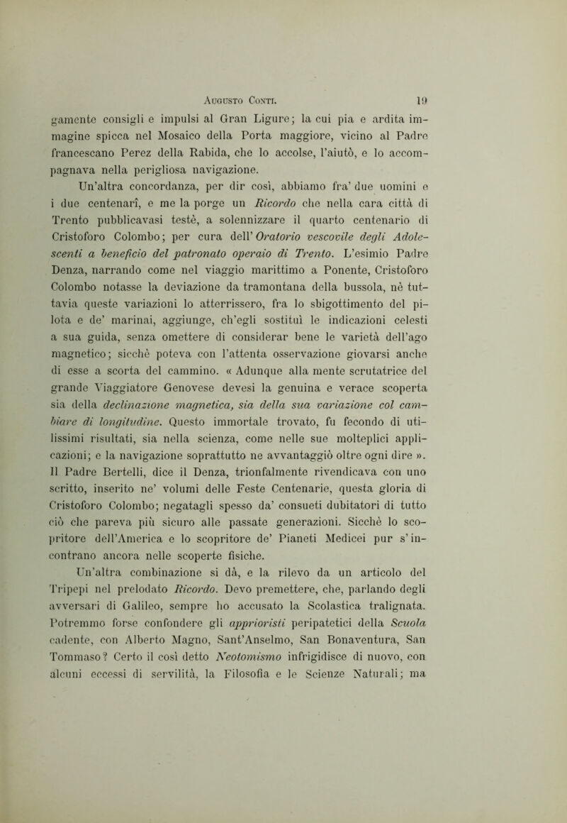 gamente consigli e impulsi al Gran Ligure; la cui pia e ardita im- magine spicca nel Mosaico della Porta maggiore, vicino al Padre francescano Perez della Rabida, che lo accolse, l’aiutò, e lo accom- pagnava nella perigliosa navigazione. Un’altra concordanza, per dir così, abbiamo fra’ due uomini e i due centenari, e me la porge un Ricordo che nella cara città di Trento pubblicavasi testé, a solennizzare il quarto centenario di Cristoforo Colombo; per cura ^e\V Oratorio vescovile degli Adole- scenti a benefìcio del patronato operaio di Trento. L’esimio Padre Lenza, narrando come nel viaggio marittimo a Ponente, Cristoforo Colombo notasse la deviazione da tramontana della bussola, nè tut- tavia queste variazioni lo atterrissero, fra lo sbigottimento del pi- lota e de’ marinai, aggiunge, ch’egli sostituì le indicazioni celesti a sua guida, senza omettere di considerar bene le varietà dell’ago magnetico; sicché poteva con l’attenta osservazione giovarsi anche di esse a scorta del cammino. « Adunque alla mente scrutatrice del grande Viaggiatore Genovese devesi la genuina e verace scoperta sia della declinazione magnetica, sia della sua variazione col cam- biare di longitudine. Questo immortale trovato, fu fecondo di uti- lissimi risultati, sia nella scienza, come nelle sue molteplici appli- cazioni; e la navigazione soprattutto ne avvantaggiò oltre ogni dire ». 11 Padre Bertelli, dice il Denza, trionfalmente rivendicava con uno scritto, inserito ne’ volumi delle Feste Centenarie, questa gloria di Cristoforo Colombo; negatagli spesso da’ consueti dubitatori di tutto ciò che pareva più sicuro alle passate generazioni. Sicché lo sco- ])ritore dell’America e lo scopritore de’ Pianeti Medicei pur s’in- contrano ancora nelle scoperte fìsiche. Un’altra combinazione si dà, e la rilevo da un articolo del Tripepi nel prelodato Ricordo. Devo premettere, che, parlando degli avversari di Galileo, sempre ho accusato la Scolastica tralignata. Potremmo forse confondere gli appriorisii peripatetici della Scuola cadente, con Alberto Magno, Sant’Anselmo, San Bonaventura, San Tommaso'? Certo il così detto Ncotomismo infrigidisce di nuovo, con alcuni eccessi di servilità, la Filosofìa e le Scienze Naturali; ma