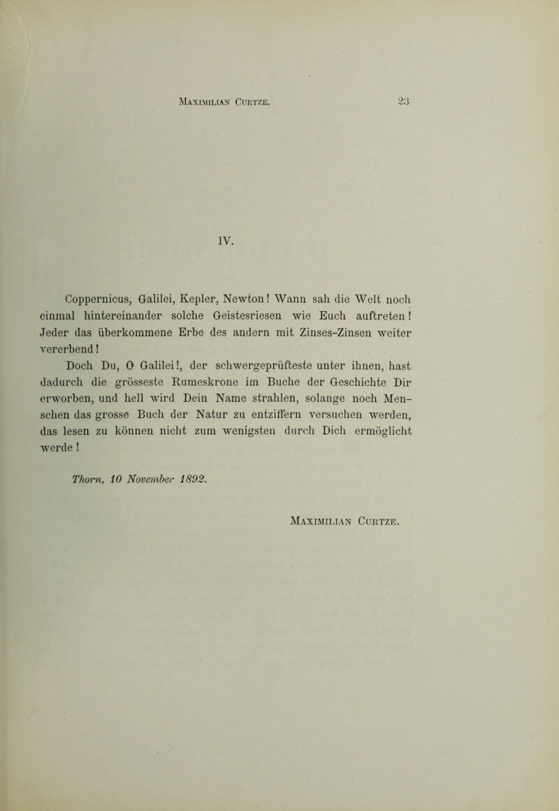 MaXIMILIAN CUIITZE. IV. Coppernicus, Galilei, Kepler, Newton! Wann sali die Welt nodi einmal hintereinander solche Geistesriesen wie Euch auftreten ! Jeder das ùberkommene Erbe des andern mit Zinses-Zinsen weiter vererbend ! Dodi Du, 0 Galilei!, der sdiwergepriifteste unter ihnen, hast dadurdi die gròsseste Rurneskrone im Buche der Geschichte Dir erworben, und bell wird Dein Name strahlen, solange noch Men- sdien das grosse Buch der Natur zu entziffern versudien werden, das lesen zu konnen nicht zum wenigsten durch Dich ermòglicht werde ! Thorn, 10 Novemher 1892. Maximilian Curtze.