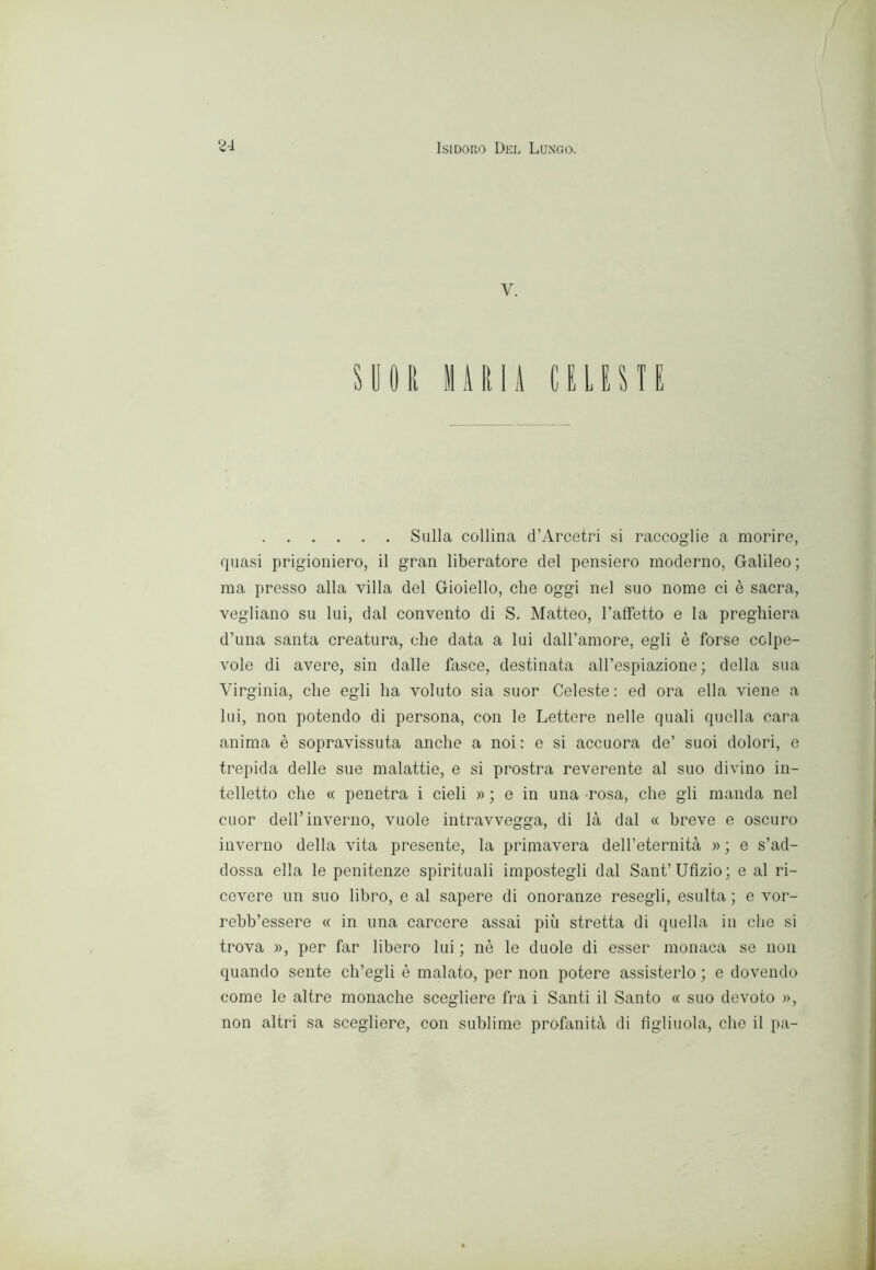 V. SUOR 11A Rii CELESÌE Sulla collina d’Arcetri si raccoglie a morire, quasi prigioniero, il gran liberatore del pensiero moderno, Galileo ; ma presso alla villa del Gioiello, che oggi nel suo nome ci è sacra, vegliano su lui, dal convento di S. Matteo, l’afFetto e la preghiera d’una santa creatura, che data a lui dall’amore, egli è forse colpe- vole di avere, sin dalle fasce, destinata all’espiazione; della sua Virginia, che egli ha voluto sia suor Celeste: ed ora ella viene a lui, non potendo di persona, con le Lettere nelle quali quella cara anima è sopravissuta anche a noi: e si accuora de’ suoi dolori, e trepida delle sue malattie, e si prostra reverente al suo divino in- telletto che « penetra i cieli » ; e in una rosa, che gli manda nel cuor dell’inverno, vuole intravvegga, di là dal « breve e oscuro inverno della vita presente, la primavera dell’eternità » ; e s’ad- dossa ella le penitenze spirituali impostegli dal Sant’Ufizio; e al ri- cevere un suo libro, e al sapere di onoranze resegli, esulta ; e vor- rebb’essere « in una carcere assai più stretta di quella in che si trova », per far libero lui ; nè le duole di esser monaca se non quando sente ch’egli è malato, per non potere assisterlo ; e dovendo come le altre monache scegliere fra i Santi il Santo « suo devoto », non altri sa scegliere, con sublime profanità di figliuola, che il pa-