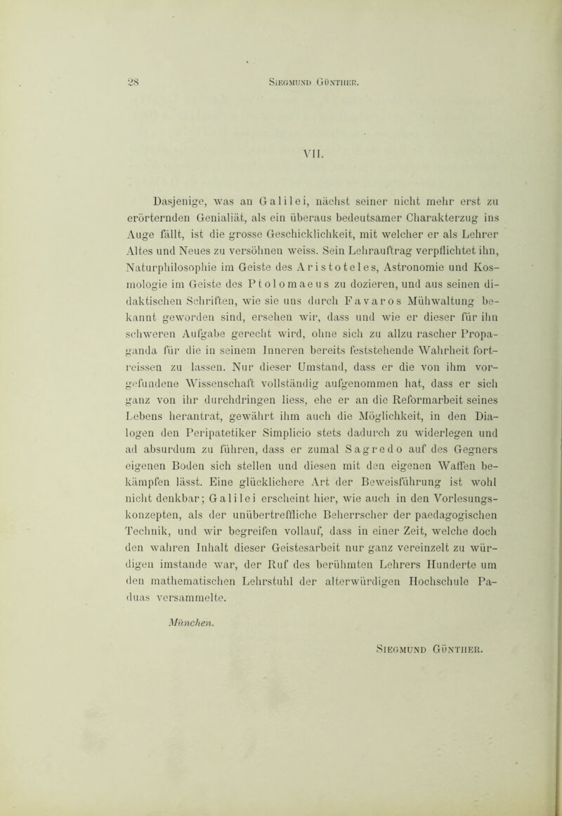 VII. Dasjenig'e, was an Galilei, naclist seirier nielli melir ersi zu eròrternden Genialiat, als ein ùberaus bedeutsamer Cliarakterzug ins Auge fiillt, ist die grosse Geschicklicbkeit, mit welcber er als Lelirer Altes und Neues za versohnen weiss. Sein Lelirauftrag verpflichtet ilin, Naturphilosophie im Geiste des Aristoteles, Astronomie und Kos- mologie ini Geiste des Ptol oraaeus zu dozieren, und aus seinen di- daktischen Sebriften, wie sie uns durcli Favaros Muliwaltung be- kannt geworden sind, ersehen wir, dass und wie er dieser fiir ilin seliweren Aufgabe gerecbt wird, oline sich zu allzu rasclier Propa- ganda fiir die in seinein Inneren bereits feststeliende Wahrheit fort- reissen zu lassen. Nur dieser Unistand, dass er die von ihm vor- gefundene Wissenschart vollstandig aufgenommen liat, dass er siali ganz von ilir durchdringen Hess, ehe er an die Reformarbeit seines Lebens lierantrat, gewalirt ilim aneli die Mògliehkeit, in den Dia- logali den Peripatetiker Simplieio stets dadureli zu widerlegen und ad absurduni zu fiiliren, dass er zumai Sagre do auf des Gegners eigenen Boden sieli stellen und diesen mit den eigenen Walfen be- kampfen lassi. Fine gliiekliehere Art der Beweisfulirung ist wohl nielli denkbar; Galilei erselieint hier, wie aneli in den Vorlesungs- konzepten, als der unubertreffliehe Belierrselier der paedagogiselien Teelinik, und wir begreifen vollauf, dass in einer Zeit, welehe doeli den waliren Inlialt dieser Geistesarbeit nur ganz vereinzelt zu wiir- digen imstande war, der Ruf des beriiliinten Lehrers Hunderte um den mathematiselien Lehrstulil der alterwiirdigen Iloeliseliule Pa- duas versammelte. M'ànchen. SlEGMUND GuNTIIER.