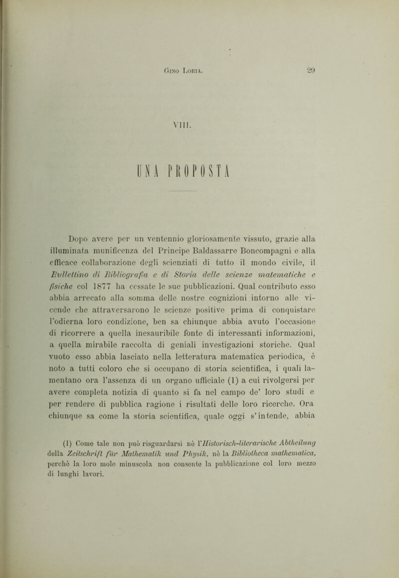 Vili. yA NIOPOSTA Dopo avere per un ventennio gloriosamente vissuto, grazie alla illuminata munificenza del Principe Baldassarre Boncompagni e alla efficace collaborazione degli scienziati di tutto il mondo civile, il Biilìetlmo di Bibliografia e di Storia delle scienze matematiche e fsiche col 1877 ha cessate le sue pubblicazioni. Qual contributo esso abbia arrecato alla somma delle nostre cognizioni intorno alle vi- cende che attraversarono le scienze positive prima di conquistare l’odierna loro condizione, ben sa chiunque abbia avuto l’occasione di ricorrere a quella inesauribile fonte di interessanti informazioni, a quella mirabile raccolta di geniali investigazioni storiche. Qual vuoto esso abbia lasciato nella letteratura matematica periodica, è noto a tutti coloro che si occupano di storia scientifica, i quali la- mentano ora l’assenza di un organo ufficiale (1) a cui rivolgersi per avere completa notizia di quanto si fa nel campo de’ loro studi e per rendere di pubblica ragione i risultati delle loro ricerche. Ora chiunque sa come la storia scientifica, quale oggi s’intende, abbia (1) Come tale non può risguardarsi nò Vllistorisch-lilerarische Ahtheilung della Zeilschrift fur Malhemalik und Pìiysili, nè la Bibliotlieca mathemalica, perche la loro mole minuscola non consente la pubblicazione col loro mezzo di lunghi lavori.