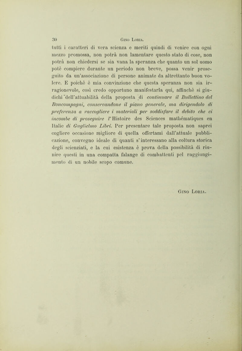 tutti i caratteri di vera scienza e meriti quindi di venire con ogni mezzo promossa, non potrà non lamentare questo stato di cose, non potrà non chiedersi se sia vana la speranza che quanto un sol uomo potè compiere durante un periodo non breve, possa venir prose- guito da un’associazione di persone animate da altrettanto buon vo- lere. E poiché è mia convinzione che questa speranza non sia ir- ragionevole, così credo opportuno manifestarla qui, allinchè si giu- dichi'deH’attuabilità della proposta di continuare il Bulletlino del Boncompagni, consertandone il piano generale, ma dirigendolo di p>referenza a raccogliere i materiali per soddisfare il debito che ci incombe di proseguire THistoire des Sciences mathématiques en Italie di Guglielmo Libri. Per presentare tale proposta non saprei cogliere occasione migliore di quella offertami dall’attuale pubbli- cazione, convegno ideale di quanti s’interessano alla coltura storica degli scienziati, e la cui esistenza è prova della possibilità di riu- nire questi in una compatta falange di combattenti pel raggiungi- mento di un nobile scopo comune. Gino Loria.