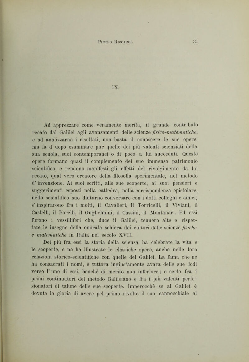 IX. Ad apprezzare come veramente merita, il grande contributo recato dal Galilei agli avanzamenti delle scienze fisico-matematiche, e ad analizzarne i risultati, non basta il conoscere le sue opere, ma fa d’ uopo esaminare pur quelle dei più valenti scienziati della sua scuola, suoi contemporanei o di poco a lui succeduti. Queste opere formano quasi il complemento del suo immenso patrimonio scientifico, e rendono manifesti gli effetti del rivolgimento da lui recato, qual vero creatore della filosofia sperimentale, nel metodo d’invenzione. Ai suoi scritti, alle sue scoperte, ai suoi pensieri e suggerimenti esposti nella cattedra, nella corrispondenza epistolare, nello scientifico suo diuturno conversare con i dotti colleghi e amici, s’inspirarono fra i molti, il Cavalieri, il Torricelli, il Viviani, il Castelli, il Borelli, il Guglielmini, il Cassini, il Montanari. Ed essi furono i vessilliferi che, duce il Galilei, tennero alte e rispet- tate le insegne della onorata schiera dei cultori delle scienze fìsiche e matematiche in Italia nel secolo XVII. Dei più fra essi la storia della scienza ha celebrate la vita e le scoperte, e ne ha illustrate le classiche opere, anche nelle loro relazioni storico-scientifiche con quelle del Galilei. La fama che ne ha consacrati i nomi, è tuttora ingiustamente avara delle sue lodi verso r uno di essi, benché di merito non inferiore ; e certo fra i primi continuatori del metodo Galileiano e fra i più valenti perfe- zionatori di talune delle sue scoperte. Imperocché se al Galilei é dovuta la gloria di avere pel primo rivolto il suo cannocchiale al