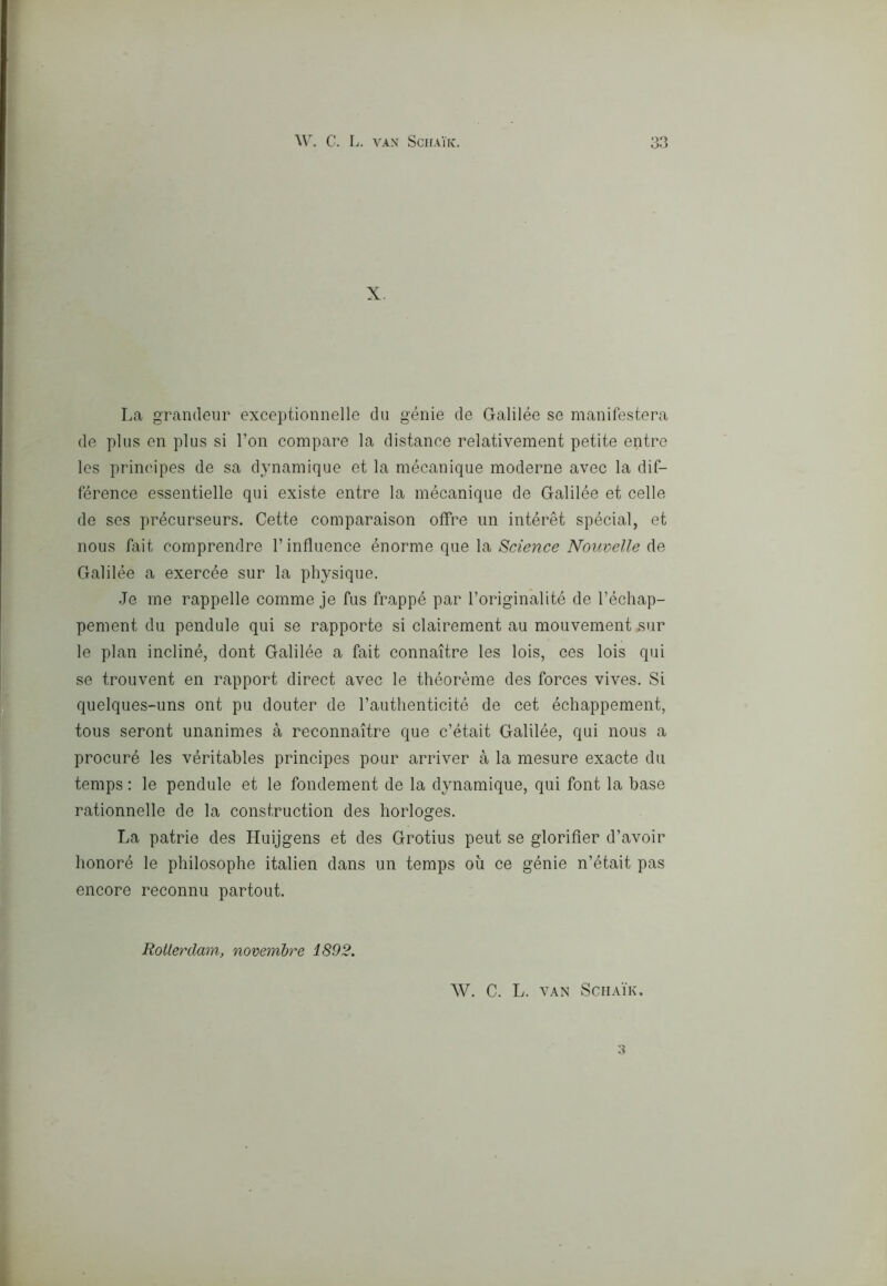 \V. C. L. VAN SciIAlK. X La grandeur exceptionnelle dii génie de Galilée se manifesterà de plus en plus si l’on compare la distanee relativement petite entre Ics principes de sa dynamique et la mécanique moderne avec la dif- férence essentielle qui existe entre la mécanique de Galilée et celle de ses précurseurs. Cette comparaison otfre un intérèt spécial, et nous tait comprendre l’influence énorme que la Science Nouvelle de Galilée a exercée sur la physique. Je me rappelle comme je fus frappé par l’origin'alité de l’échap- pement du pendule qui se rapporte si clairement au mouvement sur le pian incliné, dont Galilée a fait connaitre les lois, ces lois qui se trouvent en rapport direct avec le théorème des forces vives. Si quelques-uns ont pu douter de rauthenticité de cet échappement, tous seront unanimes à reconnaitre que c’était Galilée, qui nous a procuré les véritables principes pour arriver à la mesure exacte du temps : le pendule et le fondement de la dynamique, qui font la base rationnelle de la construction des horloges. La patrie des Huijgens et des Grotius peut se glorifler d’avoir lionoré le philosophe italien dans un temps où ce génie n’était pas encore reconnu partout. W. C. L. VAN SCHAIK. w Rotterdam, novembre 1892,