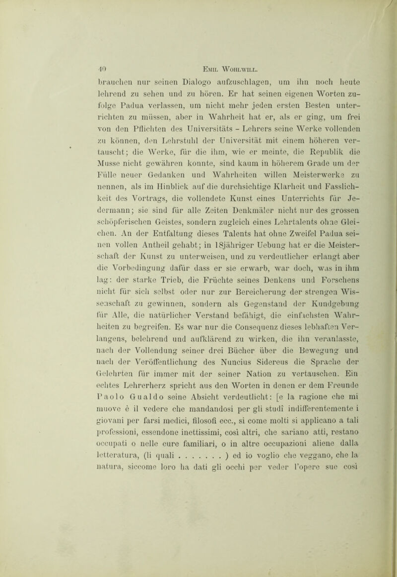 -10 Emil Wohlwill. ìjraudien nur scinen Dialogo aufzuschlagen, um ilm nodi beute lelirend zìi sehen und zu hòren. Er hat seinen eigenen Worten zu- folge Padua verlassen, um nidit melir jeden ersten Besten unter- riditen zu miissen, aber in Wahrlieit hat er, als er ging, uni frei von den Plliditen des Universitats - Lehrers seine Werke vollenden zu kònnen, den Lelirstulil der Universitat mit einem hoheren ver- tauscht; die Werke, fiir die ilim, wic er meinte, die Republik die Musse nidit gewàliren konnte, sind kauni in hòlierem Grade um der Filile neuer Gedanken und Wahrheiten willen Meisterwerke zu nennen, als im Hinblick auf die durchsichtige Klarlieit und Fasslich- keit des Vortrags, die vollendete Kunst eines Unterrichts far Je- dermann; sie sind fiir alle Zeiten Denkmaler nidit nur des grossen schbpferisdien Geistes, sonderà zugleich eines Lelirtalents oline Glei- chen. An der Entfaltung dieses Talents hat oline Zweifel Padua sei- nen voi leu Antheil gehabt; in ISjahriger Uebung hat er die Meister- sdiaft der Kunst zu unterweisen, und zu verdeutlicher erlangt aber die Vorbedingiing dafiir dass er sie erwarb, war dodi, was in ihm lag: der starke Trieb, die Frlichte seines Denkens und Forsdiens nidit fiir sich selbst oder nur zur Bereidierung der strengeii Wis- sensdiaft zu gewirinen, sondern als Gegenstand der Kundgebung fiir Alle, die natiirlidier Verstand befàhigt, die eiiifidisten Wahr- heiten zu begreifen. Es war nur die Consequenz dieses lebhafcen Ver- langens, belehrend und aufklarend zu wirken, die ilm veranlasste, nach der Volleiidung seiner drei Biicher uber die Bewegung und naeh der Verbfifentlichung des Nuncius Sidereus die Spradie der Gelehrton fiir iipmer mit der seiner Nation zu vertauschen. Ein echtes Lehrerherz spricht aus den Worten in deiieii er dem Freunde Paolo Gualdo seine Absicht verdeutlicht : [e la ragione che mi muove è il vedere che mandandosi per gli studi indifferentemente i giovani per farsi medici, filosofi ecc., si come molti si applicano a tali lirofessioni, essendone inettissimi, cosi altri, che sariano atti, restano occupati 0 nelle cure familiari, o in altre occupazioni aliene dalla letteratura, (li quali ) ed io voglio che veggano, che la natura, siccome loro ha dati gli occhi per veder l’opere sue cosi