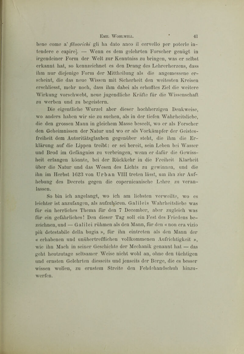Emil Wohlwii.l. * 4] bene come a’ filuorichi gli ha dato anco il cervello per poterle in- tendere e capire]. — Wenn es dem gelehrten Forscher geniigt in irgendeiner Form der Welt zur Kenntniss zu bringen, vvas er selbst erkannt hat, so kennzeiclmet es den Drang des Lehrerherzens, dass ihm iiLir diejenige Form der Mittheilung als die angemessene er- scheint, die das neue Wissen mit Sicherheit den weitesten Kreisen erschliesst, mehr nodi, dass ihm dabei als erhofftes Ziel die weitere Wirkung vorschwebt, neue jugendliche Krìifte fur die Wissenschaft zu werben und zu begeistern. Die eigentliche Wurzel aber dieser hochherzigen Denkweise, wo anders haben wir sie zu suchen, als in der tiefen Wahrheitsliebe, die den grossen Mann in gleichem Masse beseelt, wo er als Forscher den Geheimnissen der Natur und wo er als Vorkampfer der Geistes- freiheit dem Autoritàtsglauben gegeniiber steht, die ihm die Er- klarung auf die Lippen treibt: er sei bereit, sein Leben bei Wcisser und Brod im Gefàngniss zu verbringen, wenn er dafiir die Gewiss- heit erlangen konnte, bei der Riickkehr in die Freiheit Klarheit iiber die Natur und das Wesen des Lichts zu gewinnen, und die ihn im Herbst 1623 von Urban Vili treten lasst, um ihn zur Auf- hebung des Decrets gegen die copernicanische Lelire. zu veran- lassen. So bin idi angelangt, wo idi am liebsten verweilte, wo es leichter ist anzufangen, als aufzuhòren. Galileis Wahrheitsliebe was fiir ein herrliches Thema fiir den 7 December, aber zugleich was fùr ein gefàhrliches ! Den dieser Tag soli ein Fest des Friedens be- zeichnen, und — Galilei ruhmen als den Mann, fùr den « non era vizio più detestabile della bugia », fùr ihn eintreten als den Mann der « erhabenen und unùbertrefflichen vollkommenen Aulrichtigkeit », wie ihn Mach in seiner Geschichte der Mechanik genannt hat — das geht heutzutage seltsamer Weise nicht wolil an, oline den tùchtigen und ernsten Gelehrten diesseits und jenseits der Berge, die es besser wissen wollen, zu ernstem Streite den Fehdehandschuh hinzu- werfen.