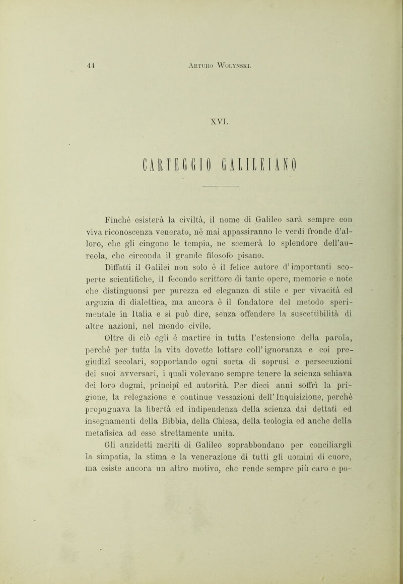 XVI. CARTEGGIO GUIUIAIO Finché esisterà la civiltà, il nome di Galileo sarà sempre con viva riconoscenza venerato, nè mai appassiranno le verdi fronde d’al- loro, che g’ii cingono le tempia, ne scemerà lo splendore deH’au- reola, ehe circonda il grande filosofo pisano. Diffatti il Galilei non solo è il felice autore d’importanti sco- perte scientifiche, il fecondo scrittore di tante opere, memorie e note die distinguonsi per purezza ed eleganza di stile e per vivacità ed arguzia di dialettica, ma ancora è il fondatore del metodo speri- mentale in Italia e si può dire, senza offendere la suscettibilità di altre nazioni, nel mondo civile. Oltre di ciò egli è martire in tutta l’estensione della parola, perchè per tutta la vita dovette lottare eoli’ ignoranza e coi pre- giudizi secolari, sopportando ogni sorta di soprusi e persecuzioni dei suoi avversari, i quali volevano sempre tenere la scienza schiava dei loro dogmi, principi ed autorità. Per dieci anni soffrì la pri- gione, la relegazione e continue vessazioni dell’ Inquisizione, perchè propugnava la libertà ed indipendenza della scienza dai dettati ed insegnamenti della Bibbia, della Chiesa, della teologia ed anche della metafisica ad esse strettamente unita. Gli anzidetti meriti di Galileo soprabbondano per conciliargli la simpatia, la stima e la venerazione di tutti gli uomini di cuore, ma esiste ancora un altro motivo, che rende sempre più caro e po-
