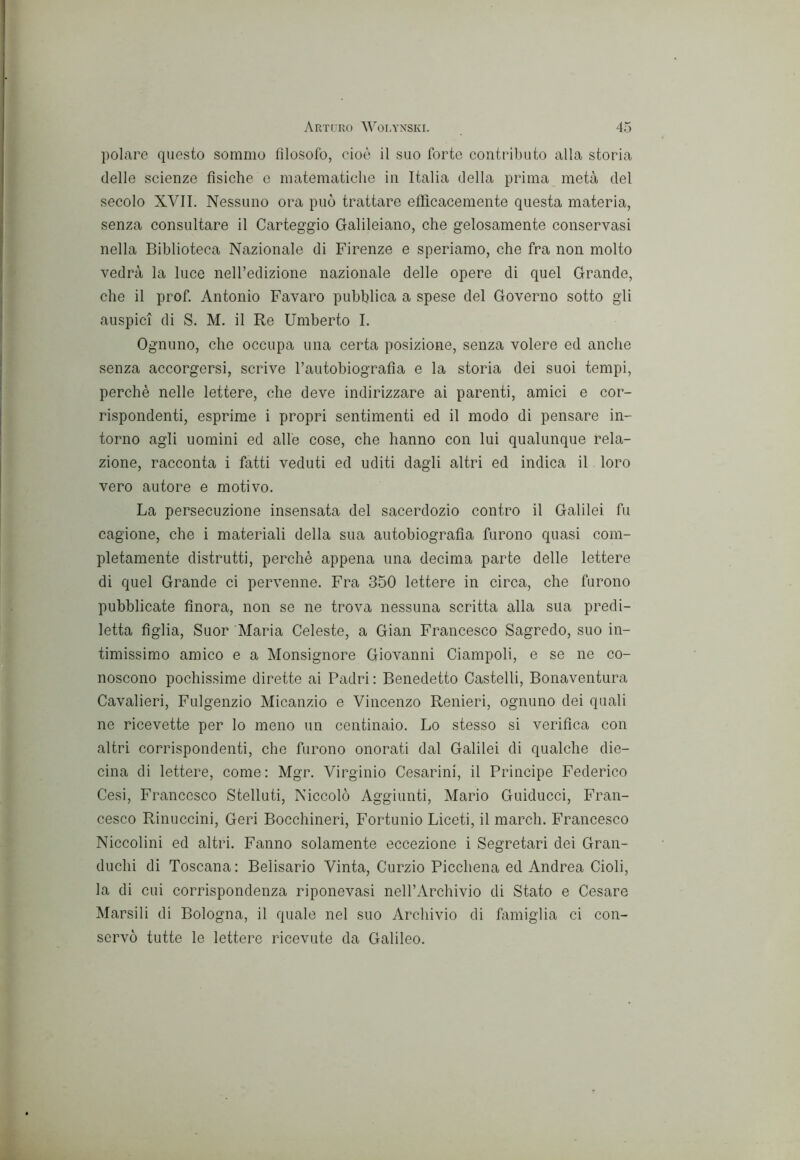 polare questo sommo filosofo, cioè il suo forte contributo alla storia delle scienze fisiche e matematiche in Italia della prima metà del secolo XVII. Nessuno ora può trattare efficacemente questa materia, senza consultare il Carteggio Galileiano, che gelosamente conservasi nella Biblioteca Nazionale di Firenze e speriamo, che fra non molto vedrà la luce neH’edizione nazionale delle opere di quel Grande, che il prof. Antonio Favaro pubblica a spese del Governo sotto gli auspici di S. M. il Re Umberto I. Ognuno, che occupa una certa posizione, senza volere ed anche senza accorgersi, scrive l’autobiografia e la storia dei suoi tempi, perchè nelle lettere, che deve indirizzare ai parenti, amici e cor- rispondenti, esprime i propri sentimenti ed il modo di pensare in- torno agli uomini ed alle cose, che hanno con lui qualunque rela- zione, racconta i fatti veduti ed uditi dagli altri ed indica il loro vero autore e motivo. La persecuzione insensata del sacerdozio contro il Galilei fu cagione, che i materiali della sua autobiografia furono quasi com- pletamente distrutti, perché appena una decima parte delle lettere di quel Grande ci pervenne. Fra 350 lettere in circa, che furono pubblicate finora, non se ne trova nessuna scritta alla sua predi- letta figlia. Suor 'Maria Celeste, a Gian Francesco Sagredo, suo in- timissimo amico e a Monsignore Giovanni Ciampoli, e se ne co- noscono pochissime dirette ai Padri : Benedetto Castelli, Bonaventura Cavalieri, Fulgenzio Micanzio e Vincenzo Renieri, ognuno dei quali ne ricevette per lo meno un centinaio. Lo stesso si verifica con altri corrispondenti, che furono onorati dal Galilei di qualche die- cina di lettere, come: Mgr. Virginio Cesarini, il Principe Federico Cesi, Francesco Stellati, Niccolò Aggiunti, Mario Guiducci, Fran- cesco Rinuccini, Geri Bocchineri, Fortunio Liceti, il march. Francesco Niccolini ed altri. Fanno solamente eccezione i Segretari dei Gran- duchi di Toscana: Belisario Vinta, Curzio Picchena ed Andrea Cioli, la di cui corrispondenza riponevasi nell’Archivio di Stato e Cesare Marsili di Bologna, il quale nel suo Archivio di famiglia ci con- servò tutte le lettere ricevute da Galileo.