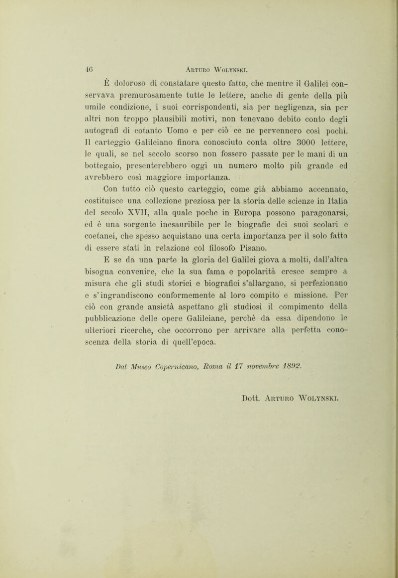 È doloroso di constatare questo fatto, che mentre il Galilei con- servava premurosamente tutte le lettere, anche di gente della più umile condizione, i suoi corrispondenti, sia per negligenza, sia per altri non troppo plausibili motivi, non tenevano debito conto degli autografi di cotanto Uomo e per ciò ce ne pervennero cosi pochi. Il carteggio Galileiano finora conosciuto conta oltre 3000 lettere, le quali, se nel secolo scorso non fossero passate per le mani di un bottegaio, presenterebbero oggi un numero molto più grande ed avrebbero cosi maggiore importanza. Con tutto ciò questo carteggio, come già abbiamo accennato, costituisce una collezione preziosa per la storia delle scienze in Italia del secolo XVII, alla quale poche in Europa possono paragonarsi, ed è una sorgente inesauribile per le biografie dei suoi scolari e coetanei, che spesso acquistano una certa importanza per il solo fiitto di essere stati in relazione col filosofo Pisano. E se da una parte la gloria del Galilei giova a molti, dall’altra bisogna convenire, die la sua fama e popolarità cresce sempre a misura che gli studi storici e biografici s’allargano, si perfezionano e s’ingrandiscono conformemente al loro compito e missione. Per ciò con grande ansietà aspettano gli studiosi il compimento della pubblicazione delle opere Galileiane, perchè da essa dipendono le ulteriori ricerche, che occorrono per arrivare alla perfetta cono- scenza della storia di queU’epoca. Dal Museo Copernicano, Roma il 17 novembre 1892. Dott. Arturo Wolynski.